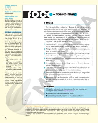 76
Fanzine
Você já ouviu falar em fanzine? Trata-se de um veículo de co-
municação alternativo que pode ser produzido por qualquer in-
divíduo que queira compartilhar uma ideia com outras pessoas.
Surgido nos Estados Unidos em meados da década de 1920 e
na década de 1960 no Brasil, o termo “fanzine” (também conhe-
cido como “zine”) tem origem na combinação das palavras em in-
glês fan e magazine, que pode ser traduzido como “revista de fãs”.
Algumas características dos fanzines:
1 São publicações independentes, produzidas por editores ama-
dores: não estão ligados a uma editora ou a uma instituição.
2 São produzidos para compartilhar um assunto entre pessoas
com os mesmos interesses.
3 Costumam ter tiragem limitada e circulação reduzida, sendo
veiculados em feiras, eventos ou enviados pelo correio.
4 Podem ser vendidos, mas geralmente são distribuídos gratui-
tamente.
5 Com frequência são veículos de protesto ou de experimenta-
ção artística e gráfica.
6 Têm formatos variados: podem ser de tamanhos diversos, ter
poucas ou muitas páginas, ser coloridos ou não.
7 São reproduzidos de diversas formas: fotocópia, impressão
em gráfica ou impressão artesanal.
8 Exploram diversas linguagens: podem ter textos em prosa,
poesia, fotografias, imagens de arte, entre outras formas de
expressão.
Reflita sobre as seguintes questões e compartilhe suas respostas com
os colegas e com o professor. Respostas pessoais.
1 Quais assuntos você abordaria em um fanzine?
2 Quais publicações o influenciariam na produção de um fanzine?
76
Reprodução
proibida.
Art.
184
do
Código
Penal
e
Lei
9.610
de
19
de
fevereiro
de
1998.
Unidade temática
da BNCC:
Artes visuais.
Objeto de conhecimento:
Materialidades.
Habilidade em foco
nesta seção:
(EF69AR05) Experimentar e
analisar diferentes formas de
expressão artística (desenho,
pintura, colagem, quadrinhos,
dobradura, escultura, modela-
gem, instalação, vídeo, fotogra-
fia, performance etc.).
Atividade complementar
Sugerimos uma atividade que
pode ser uma oportunidade
para que os estudantes conhe-
çam algumas técnicas de im-
pressão utilizadas por artistas.
Divida a turma em grupos para
que cada um pesquise uma téc-
nica de impressão diferente:
monotipia; serigrafia; litogra-
fia; gravura em metal, xilogra-
vura; impressão em offset etc.
Os grupos deverão pesquisar e
apresentar aos demais algumas
informações sobre a técnica es-
colhida. A pesquisa deve con-
templar:
• Vídeos que apresentem a téc-
nica.
• Artistas que fizeram uso dela.
• Uma breve história sobre
como e onde surgiu a técnica
escolhida.
• Informações sobre a utiliza-
ção da técnica na atualidade –
para fins artísticos ou outros.
Realizar essa pesquisa permi-
te que o estudante amplie seu
repertório acerca das materia-
lidades envolvidas na produção
de obras de arte. Oriente os es-
tudantes a buscar mais de uma
fonte de pesquisa. Você pode
auxiliá-los neste processo de
seleção.
Sobre as atividades: Para refletir
1. Chame atenção para o fato de que o fanzine é, atualmente, um meio comumente utilizado por manifestações artís-
ticas e políticas. Incentive os estudantes a perceberem o potencial de circulação desse meio. Procure reparar quais as-
suntos se repetem entre os estudantes. Isso pode ajudar a definir os grupos de trabalho na atividade proposta na seção
Processos de criação deste capítulo.
2. Investigue se os estudantes são leitores de histórias em quadrinhos, jornais, revistas, mangás ou se conhecem algum
fanzine.
 