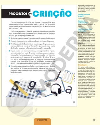 77
2o
BIMESTRE
Chegou o momento de criar um fanzine e compartilhar seus
ideais com a escola. Convidamos você a colocar em prática al-
gumas técnicas artísticas vistas nas produções de Rodchenko e
das Guerrilla Girls.
Embora seja possível abordar qualquer assunto em um fan-
zine, nessa edição sugerimos que vocês apresentem as transfor-
mações que desejam para a escola.
1 Reúna-se com os colegas em um grupo de quatro integrantes.
2 Os materiais que serão utilizados ficam a critério do grupo.
3 Decida a pauta do fanzine com seus colegas de grupo. Anote
em seu diário de bordo as discussões que surgirem a partir
do desafio proposto sobre as transformações na escola.
4 Façam juntos um planejamento de como pretendem expres-
sar essas ideias: por meio de textos (conto, poesia, prosa etc.),
fotografias (produzidas por vocês, encontradas em livros ou
na internet etc.), imagens de reproduções de obras de arte
etc. Vocês também podem usar as imagens produzidas por
estêncil e as fotografias feitas nas atividades propostas nas
seções Para experimentar deste capítulo, nas páginas 69 e 75.
5 Organizem as etapas de trabalho entre os integrantes do gru-
po: avaliem se é mais produtivo que todos façam tudo em
conjunto ou se cada um deve assumir uma tarefa específica
nessa atividade.
ANDREA
EBERT
77
Reprodução
proibida.
Art.
184
do
Código
Penal
e
Lei
9.610
de
19
de
fevereiro
de
1998.
77
Nesta seção, convidamos os es-
tudantes a desenvolver seu pró-
prio fanzine e aplicar o conteú-
do explorado na seção Foco no
conhecimento.
Unidade temática
da BNCC:
Artes visuais.
Objetos de
conhecimento:
Materialidades; Processos de
criação.
Habilidades em foco
nesta seção:
(EF69AR05) Experimentar e
analisar diferentes formas de
expressão artística (desenho,
pintura, colagem, quadrinhos,
dobradura, escultura, modela-
gem, instalação, vídeo, fotogra-
fia, performance etc.).
(EF69AR06) Desenvolver proces-
sos de criação em artes visuais,
com base em temas ou interes-
ses artísticos, de modo indivi-
dual, coletivo e colaborativo,
fazendo uso de materiais, ins-
trumentos e recursos conven-
cionais, alternativos e digitais.
(EF69AR07) Dialogar com prin-
cípios conceituais, proposições
temáticas, repertórios imagéti-
cos e processos de criação nas
suas produções visuais.
Orientações
Para que os estudantes possam
propor ações transformadoras
em seus fanzines, proponha a
realização de um fórum para
que debatam aspectos do con-
texto escolar. Ele pode ser rea-
lizado apenas entre a turma ou
pode envolver enquetes para
a participação de outros estu-
dantes da escola. Estimule-os a
pensar sobre como cada agente
dentro da instituição tem de-
senvolvido seu papel: gestores,
coordenadores, professores,
funcionários e estudantes. Esta
proposta procura desenvolver o
olhar crítico sobre o funciona-
mento da instituição e estimu-
la os estudantes a avaliar suas
próprias contribuições e inter-
venções nessa realidade.
 