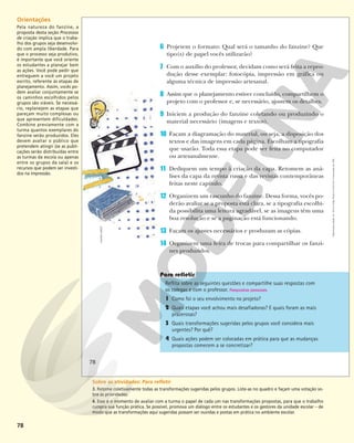 78
6 Projetem o formato: Qual será o tamanho do fanzine? Que
tipo(s) de papel vocês utilizarão?
7 Com o auxílio do professor, decidam como será feita a repro-
dução desse exemplar: fotocópia, impressão em gráfica ou
alguma técnica de impressão artesanal.
8 Assim que o planejamento estiver concluído, compartilhem o
projeto com o professor e, se necessário, ajustem os detalhes.
9 Iniciem a produção do fanzine coletando ou produzindo o
material necessário (imagens e textos).
10 Façam a diagramação do material, ou seja, a disposição dos
textos e das imagens em cada página. Escolham a tipografia
que usarão. Toda essa etapa pode ser feita no computador
ou artesanalmente.
11 Dediquem um tempo à criação da capa. Retomem as aná-
lises da capa da revista russa e das revistas contemporâneas
feitas neste capítulo.
12 Organizem um rascunho do fanzine. Dessa forma, vocês po-
derão avaliar se a proposta está clara, se a tipografia escolhi-
da possibilita uma leitura agradável, se as imagens têm uma
boa resolução e se a paginação está funcionando.
13 Façam os ajustes necessários e produzam as cópias.
14 Organizem uma feira de trocas para compartilhar os fanzi-
nes produzidos.
Reflita sobre as seguintes questões e compartilhe suas respostas com
os colegas e com o professor. Respostas pessoais.
1 Como foi o seu envolvimento no projeto?
2 Quais etapas você achou mais desafiadoras? E quais foram as mais
prazerosas?
3 Quais transformações sugeridas pelos grupos você considera mais
urgentes? Por quê?
4 Quais ações podem ser colocadas em prática para que as mudanças
propostas comecem a se concretizar?
ANDREA
EBERT
78
Reprodução
proibida.
Art.
184
do
Código
Penal
e
Lei
9.610
de
19
de
fevereiro
de
1998.
78
Orientações
Pela natureza do fanzine, a
proposta desta seção Processos
de criação implica que o traba-
lho dos grupos seja desenvolvi-
do com ampla liberdade. Para
que o processo seja produtivo,
é importante que você oriente
os estudantes a planejar bem
as ações. Você pode pedir que
entreguem a você um projeto
escrito, referente às etapas de
planejamento. Assim, vocês po-
dem avaliar conjuntamente se
os caminhos escolhidos pelos
grupos são viáveis. Se necessá-
rio, replanejem as etapas que
pareçam muito complexas ou
que apresentem dificuldades.
Combine previamente com a
turma quantos exemplares do
fanzine serão produzidos. Eles
devem avaliar o público que
pretendem atingir (se as publi-
cações serão distribuídas entre
as turmas da escola ou apenas
entre os grupos da sala) e os
recursos que podem ser investi-
dos na impressão.
Sobre as atividades: Para refletir
3. Retome coletivamente todas as transformações sugeridas pelos grupos. Liste-as no quadro e façam uma votação so-
bre as prioridades.
4. Esse é o momento de avaliar com a turma o papel de cada um nas transformações propostas, para que o trabalho
cumpra sua função prática. Se possível, promova um diálogo entre os estudantes e os gestores da unidade escolar – de
modo que as transformações aqui sugeridas possam ser ouvidas e postas em prática no ambiente escolar.
 