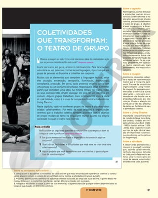 81
COLETIVIDADES
QUE TRANSFORMAM:
O TEATRO DE GRUPO
Observe a imagem ao lado. Como você relaciona a ideia de coletividade à ação
que as pessoas deitadas estão realizando?
A arte do teatro, em geral, acontece coletivamente. Para desenvolver
uma obra ou um processo criativo nessa linguagem, é preciso que um
grupo de pessoas se disponha a trabalhar em conjunto.
Muitos são os elementos que compõem a linguagem teatral, entre
eles atuação, encenação, cenografia, iluminação, dramaturgia,
sonoplastia, produção. Em geral, cada processo criativo conta com
uma pessoa ou um conjunto de pessoas responsáveis pelas diferentes
partes que compõem uma peça. Ao mesmo tempo, no teatro, todos
os seus componentes devem dialogar em prol de um objetivo em
comum. Alguns grupos trabalham mais intensamente com a ideia
de coletividade, como é o caso da companhia teatral estadunidense
Living Theatre.
Neste capítulo, você vai conhecer grupos de teatro e algumas obras
criadas coletivamente. Por meio de suas criações e organizações
veremos que o trabalho coletivo também acontece com o objetivo
de propor mudanças tanto na linguagem teatral quanto na própria
sociedade na qual o teatro está inserido.
1
Resposta pessoal.
Reflita sobre as seguintes questões e compartilhe suas respostas com os
colegas e com o professor. Respostas pessoais.
1 Em quais momentos você teve a experiência de construir algo em
conjunto?
2 Quais são as facilidades e dificuldades que você teve ao criar uma obra
coletivamente?
3 Algum projeto que você desenvolveu em um coletivo já gerou algum
tipo de transformação?
Para refletir
81
MARIE-JÉSUS
DIAZ/MAISON
DE
LA
CUL-
TURE
DE
GRENOBLE,
FRANCE
3o
BIMESTRE
Sobre o capítulo
Neste capítulo, damos destaque
a produções teatrais desen-
volvidas coletivamente e ex-
ploramos as noções de criação
coletiva, processo colaborativo
e teatro de grupo. O objetivo
é levar os estudantes a discer-
nir como os exemplos apre-
sentados lidam com a ideia de
encenação (sempre criada co-
letivamente) e sua relação com
o espectador. Um dos alvos es-
téticos desse tipo de produção
é a sua própria forma de orga-
nização: elas inventam possibi-
lidades de convívio e adotam
mudanças sociais como perspec-
tiva. O teatro de grupo, produ-
zido coletivamente, busca criar
propostas de transformação das
estruturas sociais. Ele se orga-
niza, geralmente, em oposição
ao teatro mainstream, mais
padronizado, hierarquizado e
comercial.
Sobre a imagem
Incentive os estudantes a obser-
var o espaço de experimentação
teatral que a fotografia apre-
senta. Trata-se de uma oficina
organizada pelo Living Theater.
Na imagem, há pessoas experi-
mentando o exercício e outras
observando – como vem acon-
tecendo em sala de aula com as
propostas elaboradas por esta
coleção. Chame a atenção da
turma para o fato de a presença
da plateia ser fundamental para
o aprendizado coletivo.
Sobre o Living Theatre
Importante companhia teatral
da cidade de Nova York (Esta-
dos Unidos), fundada em 1947
pelos atores Julian Beck (1925-
-1985) e Judith Malina (1926-
-2015). Eles experimentavam
um tipo de ação cênica base-
ada em improvisos e aconteci-
mentos cênicos performáticos
(os happenings).
Sobre a atividade
1. Observando atentamente a
imagem é possível constatar
que, agindo coletivamente,
nenhuma das pessoas deitadas
no chão precisa fazer muito es-
forço, uma vez que o peso do
corpo da pessoa sustentada é
dividido entre todas as outras.
Sobre as atividades: Para refletir
1. Elenque com os estudantes os momentos do cotidiano em que estão envolvidos em experiências coletivas: a constru-
ção de algo em comum, o cuidado do lar partilhado com a família, as atividades em sala de aula etc.
2. Proponha aos estudantes relembrar os trabalhos coletivos realizados ao longo das aulas de Arte. A partir dessas me-
mórias, destaquem os momentos mais fáceis e os mais difíceis na relação com os grupos.
3. Instigue os estudantes a evocar, a partir de suas memórias, os aprendizados (de qualquer ordem) experienciados ao
longo de sua atuação em diferentes coletivos.
 