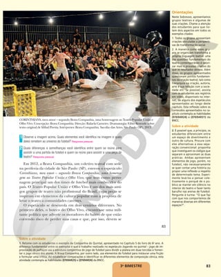 83
CORINTHIANS, meu amor – segundo Brava Companhia, uma homenagem ao Teatro Popular União e
Olho Vivo. Concepção: Brava Companhia. Direção: Rafaela Carneiro. Dramaturgia: Fábio Resende sobre
texto original de Idibal Pivetta. Intérpretes: Brava Companhia. Sacolão das Artes, São Paulo (SP), 2013.
Observe a imagem acima. Quais elementos você identifica na imagem e quais
deles remetem ao universo do futebol? Resposta pessoal.
Quais diferenças e semelhanças você identifica entre quem se reúne para
assistir a uma partida de futebol e quem se reúne para assistir a uma peça de
teatro? Resposta pessoal.
Em 2012, a Brava Companhia, um coletivo teatral com sede
na periferia da cidade de São Paulo (SP), estreou o espetáculo
Corinthians, meu amor – segundo Brava Companhia, uma homena-
gem ao Teatro Popular União e Olho Vivo, que tem como perso-
nagem principal um dos times de futebol mais conhecidos do
país. O Teatro Popular União e Olho Vivo é um dos mais anti-
gos grupos de teatro não profissional do Brasil, cujas peças se
inspiram em elementos da cultura popular com a proposta de
levar o teatro a comunidades carentes.
O espetáculo se desenrola em dois cenários diferentes. No
primeiro deles, o boteco do Olho Vivo, encontra-se uma mili-
tante política que adverte os moradores do bairro de que estão
correndo risco de perder suas casas e que, por isso, devem se
1
2
BAIXA
JORGE
ETECHEBER/BRAVA
COMPANHIA
83
3o
BIMESTRE
Orientações
Neste Sobrevoo, apresentamos
grupos teatrais e algumas de
suas criações. Chame a atenção
dos estudantes para que no-
tem dois aspectos em todos os
exemplos citados:
1. Todos os grupos apresentam
criações vinculadas a perspecti-
vas de transformação social.
2. A maneira como esses gru-
pos se organizam transforma a
própria linguagem teatral: uma
das questões fundamentais do
teatro contemporâneo é valori-
zar mais o processo criativo do
que os resultados cênicos. Além
disso, os grupos apresentados
questionam pontos fundamen-
tais da criação teatral, tais como
hierarquia na criação, autoria,
arte e sua relação com a socie-
dade etc. Se possível, assista
com os estudantes aos registros
em vídeo, disponíveis na inter-
net, de alguns dos espetáculos
apresentados ao longo deste
capítulo. Esta reflexão sobre os
conteúdos apresentados no ca-
pítulo contempla as habilidades
(EF69AR24) e (EF69AR31) da
BNCC.
Sobre a atividade
2. É possível que, a princípio, os
estudantes diferenciem entre
um espaço de divertimento e
outro de cultura. Procure com
eles alternativas a essa sepa-
ração convencional: proponha
que investiguem os códigos que
separam e aproximam as duas
práticas. Ambas apresentam
elementos de jogo, porém, no
futebol, não necessariamente
se quer contar uma história ou
propor uma reflexão a respeito
de determinado tema. Experi-
mente levá-los a pensar cole-
tivamente o porquê de o pú-
blico se manter em silêncio no
interior do teatro e fazer tanto
barulho nas arenas de futebol.
Pergunte à turma: “O que faz
com que nos comportemos de
maneiras diversas em diferentes
espaços?”.
Sobre a atividade
1. Retome com os estudantes o exemplo da Companhia do Quintal, apresentado no Capítulo 5 do livro do 6o
ano. A
diferença fundamental entre os exemplos é que o trabalho realizado no espetáculo Jogando no quintal – jogo de im-
provisação de palhaços usa a estrutura competitiva do jogo de futebol para dividir a plateia em duas torcidas e fomen-
tar o jogo cênico dos atores. A Brava Companhia, por outro lado, usa elementos do futebol para instaurar uma ficção
e formular uma crítica. Ao estabelecer comparações e identificar os diferentes elementos de composição cênica, esta
atividade contempla as habilidades (EF69AR25) e (EF69AR26) da BNCC.
 