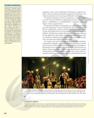 84
organizar e fazer uma manifestação. Entretanto, as pessoas no
boteco estão reunidas para assistir ao jogo do Corinthians e não
estão interessadas em se reunir para defender seus direitos.
O segundo momento da peça transforma o espaço cênico
em uma arena de futebol na qual disputam dois times adver-
sários: o capitalismo e os trabalhadores; o primeiro, por vias
ilegais, vence o segundo time.
O espetáculo da Brava Companhia foi criado coletivamente
por seus integrantes e nasceu da ideia de discutir possíveis for-
mas de organização social na periferia de uma grande cidade
a partir da questão: Por que as pessoas se reúnem ao redor do
futebol e não de outras causas mais práticas, com efeitos diretos
na vida delas? Por outro lado, os artistas da Brava visavam criti-
car também os clubes internacionais e o fluxo de dinheiro que
corre nas mãos dos empresários esportivos.
No entanto, por mais crítica que fosse, a montagem da Brava
Companhia era alegre e repleta de elementos musicais ao longo
da encenação. Os atores se misturavam ao público, interagiam e
brincavam com os espectadores, valendo-se de elementos de tra-
dições cômicas populares. A história do espetáculo era contada
coletivamente, pois a companhia acredita que a ação coletiva é
uma das maneiras possíveis de promover a transformação social.
BAIXA
CORINTHIANS, meu amor – segundo Brava Companhia, uma homenagem ao Teatro Popular União
e Olho Vivo. Concepção: Brava Companhia. Direção: Rafaela Carneiro. Dramaturgia: Fábio Resende
sobre texto original de Idibal Pivetta. Intérpretes: Brava Companhia. Sacolão das Artes, São (SP), 2012.
FÁBIO
RESENDE/BRAVA
COMPANHIA
84
Reprodução
proibida.
Art.
184
do
Código
Penal
e
Lei
9.610
de
19
de
fevereiro
de
1998.
Atividade complementar
Há muitos outros exercícios de
confiança e cuidado grupal.
Você pode propor um exercício
no qual os estudantes formam
uma espécie de cama. Oito es-
tudantes, quatro de um lado e
quatro de outro, seguram um o
antebraço do outro. A cada vez,
um participante pode relaxar
seu corpo e tombar em direção
à estrutura, sendo sustentado
pelos demais. A ação de se en-
tregar pode ser debatida a se-
guir: “O que é confiança?”; “O
que é preciso para confiar?”.
Do outro ponto de vista, a re-
lação de cuidado também pode
ser realçada: “O que significa
cuidar do outro?”. Se houver al-
gum estudante com deficiência
visual na turma, pode-se pedir a
ele que conte como a confian-
ça está presente em sua vida e
qual é a relação entre um limi-
te físico e a convivência com as
outras pessoas.
Sugestão para o professor
Assim como o espetáculo Corinthians, meu amor – segundo Brava Companhia, uma homenagem ao Teatro Popular União e Olho Vivo, outros trabalhos
da Brava Companhia também adotam a forma de se contar uma história em coro, tais como A Brava e Este lado para cima. É possível assistir on-line a
registros dessas peças no canal virtual da companhia. Disponível em: <https://www.youtube.com/user/BravaCompanhia>.Acesso em: 5 nov. 2018.
 