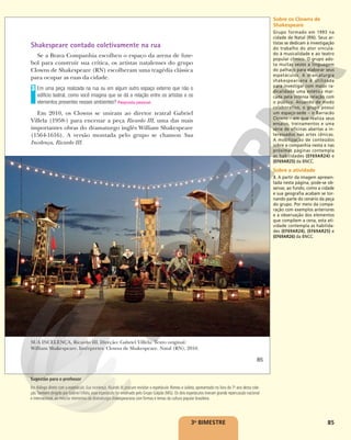 85
Shakespeare contado coletivamente na rua
Se a Brava Companhia escolheu o espaço da arena de fute-
bol para construir sua crítica, os artistas natalenses do grupo
Clowns de Shakespeare (RN) escolheram uma tragédia clássica
para ocupar as ruas da cidade.
Em uma peça realizada na rua ou em algum outro espaço externo que não o
edifício teatral, como você imagina que se dá a relação entre os artistas e os
elementos presentes nesses ambientes? Resposta pessoal.
Em 2010, os Clowns se uniram ao diretor teatral Gabriel
Villela (1958-) para encenar a peça Ricardo III, uma das mais
importantes obras do dramaturgo inglês William Shakespeare
(1564-1616). A versão montada pelo grupo se chamou Sua
Incelença, Ricardo III.
3
SUA INCELENÇA, Ricardo III. Direção: Gabriel Villela. Texto original:
William Shakespeare. Intérpretes: Clowns de Shakespeare. Natal (RN), 2010.
RAFAEL
TELLES/CLOWNS
DE
SHAKESPEARE
85
Reprodução
proibida.
Art.
184
do
Código
Penal
e
Lei
9.610
de
19
de
fevereiro
de
1998.
3o
BIMESTRE
Sobre os Clowns de
Shakespeare
Grupo formado em 1993 na
cidade de Natal (RN). Seus ar-
tistas se dedicam à investigação
do trabalho do ator vincula-
do à musicalidade e ao teatro
popular cômico. O grupo ado-
ta muitas vezes a linguagem
do palhaço para elaborar seus
espetáculos. A dramaturgia
shakespeariana é utilizada
para investigar com maior ra-
dicalidade uma estética mar-
cada pela intensa relação com
o público. Atuando de modo
colaborativo, o grupo possui
um espaço-sede – o Barracão
Clowns – em que realiza seus
ensaios, treinamentos e uma
série de oficinas abertas a in-
teressados nas artes cênicas.
A mobilização de conteúdos
sobre a companhia nesta e nas
próximas páginas contempla
as habilidades (EF69AR24) e
(EF69AR25) da BNCC.
Sobre a atividade
3. A partir da imagem apresen-
tada nesta página, pode-se ob-
servar, ao fundo, como a cidade
e sua geografia acabam se tor-
nando parte do cenário da peça
do grupo. Por meio da compa-
ração com exemplos anteriores
e a observação dos elementos
que compõem a cena, esta ati-
vidade contempla as habilida-
des (EF69AR24), (EF69AR25) e
(EF69AR26) da BNCC.
Sugestão para o professor
Em diálogo direto com o espetáculo Sua Incelença, Ricardo III, procure revisitar o espetáculo Romeu e Julieta, apresentado no livro do 7o
ano desta cole-
ção.Também dirigido por Gabriel Villela, esse espetáculo foi encenado pelo Grupo Galpão (MG). Os dois espetáculos tiveram grande repercussão nacional
e internacional, ao mesclar elementos da dramaturgia shakespeariana com formas e temas da cultura popular brasileira.
 