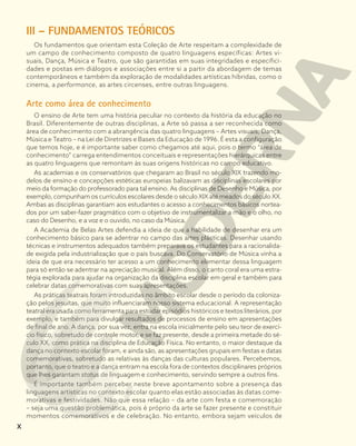 III – FUNDAMENTOS TEÓRICOS
Os fundamentos que orientam esta Coleção de Arte respeitam a complexidade de
um campo de conhecimento composto de quatro linguagens específicas: Artes vi-
suais, Dança, Música e Teatro, que são garantidas em suas integridades e especifici-
dades e postas em diálogos e associações entre si a partir da abordagem de temas
contemporâneos e também da exploração de modalidades artísticas híbridas, como o
cinema, a performance, as artes circenses, entre outras linguagens.
Arte como área de conhecimento
O ensino de Arte tem uma história peculiar no contexto da história da educação no
Brasil. Diferentemente de outras disciplinas, a Arte só passa a ser reconhecida como
área de conhecimento com a abrangência das quatro linguagens – Artes visuais, Dança,
Música e Teatro – na Lei de Diretrizes e Bases da Educação de 1996. É esta a configuração
que temos hoje, e é importante saber como chegamos até aqui, pois o termo “área de
conhecimento” carrega entendimentos conceituais e representações hierárquicas entre
as quatro linguagens que remontam às suas origens históricas no campo educativo.
As academias e os conservatórios que chegaram ao Brasil no século XIX trazendo mo-
delos de ensino e concepções estéticas europeias balizavam as disciplinas escolares por
meio da formação do professorado para tal ensino. As disciplinas de Desenho e Música, por
exemplo, compunham os currículos escolares desde o século XIX até meados do século XX.
Ambas as disciplinas garantiam aos estudantes o acesso a conhecimentos básicos nortea-
dos por um saber-fazer pragmático com o objetivo de instrumentalizar a mão e o olho, no
caso do Desenho, e a voz e o ouvido, no caso da Música.
A Academia de Belas Artes defendia a ideia de que a habilidade de desenhar era um
conhecimento básico para se adentrar no campo das artes plásticas. Desenhar usando
técnicas e instrumentos adequados também preparava os estudantes para a racionalida-
de exigida pela industrialização que o país buscava. Do Conservatório de Música vinha a
ideia de que era necessário ter acesso a um conhecimento elementar dessa linguagem
para só então se adentrar na apreciação musical. Além disso, o canto coral era uma estra-
tégia explorada para ajudar na organização da disciplina escolar em geral e também para
celebrar datas comemorativas com suas apresentações.
As práticas teatrais foram introduzidas no âmbito escolar desde o período da coloniza-
ção pelos jesuítas, que muito influenciaram nosso sistema educacional. A representação
teatral era usada como ferramenta para estudar episódios históricos e textos literários, por
exemplo, e também para divulgar resultados de processos de ensino em apresentações
de final de ano. A dança, por sua vez, entra na escola inicialmente pelo seu teor de exercí-
cio físico, sobretudo de controle motor, e se faz presente, desde a primeira metade do sé-
culo XX, como prática na disciplina de Educação Física. No entanto, o maior destaque da
dança no contexto escolar foram, e ainda são, as apresentações grupais em festas e datas
comemorativas, sobretudo as relativas às danças das culturas populares. Percebemos,
portanto, que o teatro e a dança entram na escola fora de contextos disciplinares próprios
que lhes garantam status de linguagem e conhecimento, servindo sempre a outros fins.
É importante também perceber neste breve apontamento sobre a presença das
linguagens artísticas no contexto escolar quanto elas estão associadas às datas come-
morativas e festividades. Não que essa relação – da arte com festa e comemoração
– seja uma questão problemática, pois é próprio da arte se fazer presente e constituir
momentos comemorativos e de celebração. No entanto, embora sejam veículos de
X
 