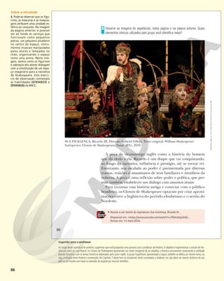 86
• Assista a um trecho do espetáculo Sua Incelença, Ricardo III.
Disponível em: <https://www.youtube.com/watch?v=FOkhd2qLOoQ>.
Acesso em: 13 maio 2018.
Observe as imagens do espetáculo, nesta página e na página anterior. Quais
elementos cênicos utilizados pelo grupo você identifica nelas?
4
A peça do dramaturgo inglês conta a história do homem
que dá título a ela. Ricardo é um duque que vai conquistando,
ao longo da narrativa, influência e prestígio, até se tornar rei.
Entretanto, sua escalada ao poder é pavimentada por diversas
tramas, traições e assassinatos de seus familiares e membros da
nobreza. A peça é uma reflexão sobre poder e política, que per-
mite também estabelecer um diálogo com assuntos atuais.
Para recontar essa história antiga e conectar com o público
brasileiro, os Clowns de Shakespeare optaram por criar aproxi-
mações entre a Inglaterra do período elisabetano e o sertão do
Nordeste.
SUA INCELENÇA, Ricardo III. Direção: Gabriel Villela. Texto original: William Shakespeare.
Intérpretes: Clowns de Shakespeare. Natal (RN), 2010.
RAFAEL
TELLES/CLOWNS
DE
SHAKESPEARE
86
Reprodução
proibida.
Art.
184
do
Código
Penal
e
Lei
9.610
de
19
de
fevereiro
de
1998.
Sobre a atividade
4. Pode-se observar que os figu-
rinos, as máscaras e as maquia-
gens atribuem uma unidade es-
tética ao conjunto. Na imagem
da página anterior, é possível
ver ao fundo as carroças que
funcionam como pequenos
palcos, um pequeno picadeiro
no centro do espaço, instru-
mentos musicais manipulados
pelos atores e lâmpadas no
chão, organizando o espaço
como uma arena. Nesta ima-
gem, vemos como os figurinos
e adereços dos atores dialogam
com a constituição de um espa-
ço imaginário para a narrativa
de Shakespeare. Este exercí-
cio de observação contempla
as habilidades (EF69AR25) e
(EF69AR26) da BNCC.
Sugestão para o professor
Ao longo deste capítulo e do próximo, sugerimos que você proponha uma parceria com o professor de História. O objetivo é experimentar o estudo de His-
tória por meio do jogo teatral. Os Clowns de Shakespeare apresentam um modo instigante de se trabalhar a História cenicamente, conectando a realidade
popular brasileira com os temas históricos elaborados pelo autor inglês. O grupo Yuyachkani, apresentado a seguir, também se dedica ao mesmo tema, ou
seja, à relação entre História e encenação. No Capítulo 7 deste livro os estudantes serão convidados a elaborar um rap sobre um evento histórico de seu
país ou do mundo com base no exemplo do espetáculo musical Hamilton.
 