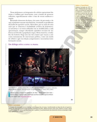 89
Nessa performance, as integrantes do coletivo apresentam his-
tórias e conflitos que vivenciaram, com o intuito de provocar
reflexões, especificamente sobre o fato de serem mulheres e
negras.
Reunindo elementos da dança, do canto, da percussão e do
rap, as performers narram suas histórias, retratando os problemas
derivados de questões raciais. Além disso, por se tratar de uma
ação que se relaciona à modalidade artística da performance,
as narrativas e os textos utilizados vão se modificando a cada
apresentação, sempre abordando episódios recentes de vio-
lência envolvendo a população negra. Dessa maneira, o traba-
lho do Coletivo Nega tem um viés criativo que encara a arte
como instrumento de intervenção política, como um modo
de refletir e agir em relação a importantes e necessárias trans-
formações sociais.
Um diálogo entre a cena e o museu
SIN TÍTULO – técnica mixta [Sem título – técnica mista]. Concepção e direção:
Miguel Rubio Zapata. Interpretação: Grupo Yuyachkani. Lima, Peru, 2015.
Observe acima a imagem do espetáculo Sin título – técnica mixta [Sem título –
técnica mista]. O espaço onde a encenação acontece desperta alguma lembran-
ça em você? Qual? Respostas pessoais.
7
ADRIAN
PORTUGAL
89
Reprodução
proibida.
Art.
184
do
Código
Penal
e
Lei
9.610
de
19
de
fevereiro
de
1998.
3o
BIMESTRE
Sobre o Yuyachkani
Coletivo formado em 1971 no
Peru. Trabalhando de modo co-
letivo, os artistas do Yuyachkani
se dedicam à exploração da
memória coletiva de seu país
em conexão com mobilizações
e ações políticas. Em 2000, o
grupo ganhou o prêmio nacio-
nal dos Direitos Humanos em
seu país. Os conteúdos apre-
sentados em torno do coleti-
vo Yuyachkani contemplam
as habilidades (EF69AR24),
(EF69AR25), (EF69AR26) e
(EF69AR31) da BNCC.
Sobre a atividade
7. O espaço da encenação procura dialogar com o espaço de um museu, transformando as obras de arte, em geral es-
táticas, em cenas que testemunham episódios da história do Peru. Nesse encontro entre cena, história e museu, atores
ocupam o espaço de obras e se relacionam com o público. O reconhecimento dos elementos cênicos contempla a habi-
lidade (EF69AR26) da BNCC.
 