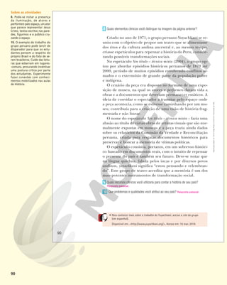 90
• Para conhecer mais sobre o trabalho do Yuyachkani, acesse o site do grupo
(em espanhol).
Disponível em: <http://www.yuyachkani.org/>. Acesso em: 16 mar. 2018.
Quais elementos cênicos você distingue na imagem da página anterior?
Criado no ano de 1971, o grupo peruano Yuyachkani se re-
uniu com o objetivo de propor um teatro que se alimentasse
dos ritos e da cultura andina ancestral e, ao mesmo tempo,
criasse espetáculos para repensar a história do Peru, conside-
rando possíveis transformações sociais.
No espetáculo Sin título – técnica mixta (2004), o grupo op-
tou por abordar episódios históricos peruanos de 1879 até
2000, período de muitos episódios envolvendo conflitos ar-
mados e o extermínio de grande parte da população pobre
e indígena.
O cenário da peça era disposto no formato de uma expo-
sição de museu, na qual os atores e performers davam vida a
obras e a documentos que deveriam permanecer estáticos. A
ideia de convidar o espectador a transitar pelo espaço onde
a peça acontecia, como se estivesse caminhando por um mu-
seu, contribuía para a criação de uma visão de história frag-
mentada e não linear.
O nome do espetáculo Sin título – técnica mixta – fazia uma
alusão ao título de várias obras de artistas visuais que são nor-
malmente expostas em museus e a peça trazia ainda dados
sobre os relatórios da Comissão da Verdade e Reconciliação
peruana, criada para resgatar documentos históricos para
preservar e honrar a memória de vítimas políticas.
O espetáculo consistia, portanto, em um sobrevoo históri-
co baseado em documentos reais, com o intuito de repensar
o presente do país e também seu futuro. Deve-se notar que
na língua quíchua, falada pelos incas e por diversos povos
andinos, yuyachkani significa “estou pensando e relembran-
do”. Esse grupo de teatro acredita que a memória é um dos
mais potentes instrumentos de transformação social.
Quais recursos cênicos você utilizaria para contar a história de seu país?
Que problemas e qualidades você atribui ao seu país? Resposta pessoal.
8
9
Resposta pessoal.
10
90
Reprodução
proibida.
Art.
184
do
Código
Penal
e
Lei
9.610
de
19
de
fevereiro
de
1998.
Sobre as atividades
8. Pode-se notar a presença
da iluminação, de atores e
performers pelo espaço, um ator
que parece representar Jesus
Cristo, textos escritos nas pare-
des, figurinos e o público cru-
zando o espaço.
10. O exemplo do trabalho do
grupo peruano pode servir de
disparador para que os estu-
dantes pensem a respeito do
próprio Brasil e do fato de se-
rem brasileiros. Cuide das leitu-
ras que esbarram em lugares-
-comuns, procurando incentivar
uma postura crítica por parte
dos estudantes. Experimente
fazer conexões com conheci-
mentos mobilizados nas aulas
de História.
 