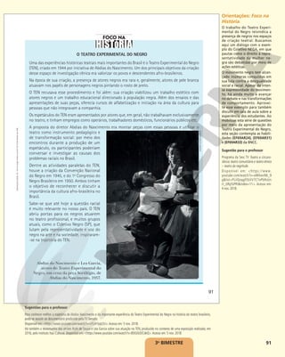 91
O TEATRO EXPERIMENTAL DO NEGRO
Uma das experiências históricas teatrais mais importantes do Brasil é o Teatro Experimental do Negro
(TEN), criado em 1944 por iniciativa de Abdias do Nascimento. Um dos principais objetivos da criação
desse espaço de investigação cênica era valorizar os povos e descendentes afro-brasileiros.
Na época de sua criação, a presença de atores negros era rara e, geralmente, atores de pele branca
atuavam nos papéis de personagens negros pintando o rosto de preto.
O TEN recusava esse procedimento e foi além: sua criação viabilizou um trabalho estético com
atores negros e um trabalho educacional direcionado à população negra. Além dos ensaios e das
apresentações de suas peças, oferecia cursos de alfabetização e iniciação na área da cultura para
pessoas que não integravam a companhia.
Os espetáculos do TEN eram apresentados por atores que, em geral, não trabalhavam exclusivamente
no teatro, e tinham empregos como operários, trabalhadores domésticos, funcionários públicos etc.
A proposta do diretor Abdias do Nascimento era montar peças com essas pessoas e utilizar o
teatro como instrumento pedagógico e
de transformação social: por meio dos
encontros durante a produção de um
espetáculo, os participantes poderiam
conversar e investigar as causas dos
problemas raciais no Brasil.
Dentre as atividades paralelas do TEN,
houve a criação da Convenção Nacional
do Negro em 1945, e do 1o
Congresso do
Negro Brasileiro em 1950. Ambos tinham
o objetivo de reconhecer e discutir a
importância da cultura afro-brasileira no
Brasil.
Sabe-se que até hoje a questão racial
é muito relevante no nosso país. O TEN
abriu portas para os negros atuarem
no teatro profissional, e muitos grupos
atuais, como o Coletivo Negro (SP), que
lutam pela representatividade e voz do
negro na arte e na sociedade, inspiraram-
-se na trajetória do TEN.
Abdias do Nascimento e Lea Garcia,
atores do Teatro Experimental do
Negro, em cena da peça Sortilégio, de
Abdias do Nascimento, 1957.
ACERVO
ICONOGRAFIA
91
Reprodução
proibida.
Art.
184
do
Código
Penal
e
Lei
9.610
de
19
de
fevereiro
de
1998.
3o
BIMESTRE
Orientações: Foco na
História
O trabalho do Teatro Experi-
mental do Negro reivindica a
presença de negros nos espaços
de criação teatral. Buscamos
aqui um diálogo com o exem-
plo do Coletivo NEGA, em que
pautas como o direito à repre-
sentatividade da mulher ne-
gra são debatidas por meio de
ações estéticas.
O movimento negro tem alcan-
çado inúmeras conquistas em
sua luta contra a desigualdade
social e racial. Apesar da inten-
sa expressividade do movimen-
to, há ainda muito a avançar
no debate e nas transformações
de comportamento. Aprovei-
te esse exemplo para também
discutir em sala de aula sobre a
experiência dos estudantes. Ao
mobilizar esta série de questões
por meio da apresentação do
Teatro Experimental do Negro,
esta seção contempla as habili-
dades (EF69AR24), (EF69AR31)
e (EF69AR33) da BNCC.
Sugestão para o professor
Programa da Sesc TV Teatro e circuns-
tância: teatro comunitário e teatro étnico
– teatro da negritude.
Disponível em: <https://www.
youtube.com/watch?v=aWIkevN6_9
g&list=PLiIQoqgFEbVV7CTnPbRsUn
rt_URp5JPRt&index=11>. Acesso em:
4 nov. 2018.
Sugestões para o professor
Para conhecer melhor a trajetória de Abdias Nascimento e da importante experiência do Teatro Experimental do Negro na história do teatro brasileiro,
pode-se assistir ao documentário produzido pela TV Senado.
Disponível em: <https://www.youtube.com/watch?v=sYLzhTyqt2U>.Acesso em: 5 nov. 2018.
Há também o testemunho das atrizes Ruth de Souza e Léa Garcia sobre sua atuação no TEN, produzido no contexto de uma exposição realizada, em
2016, pelo instituto Itaú Cultural. Disponível em: <https://www.youtube.com/watch?v=8SlG0UDCdeQ>.Acesso em: 5 nov. 2018.
 
