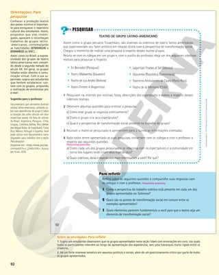 92
TEATRO DE GRUPO LATINO-AMERICANO
Assim como o grupo peruano Yuyachkani, são diversos os coletivos de teatro latino-americanos
que experimentam seu fazer artístico em relação direta com a perspectiva de transformação social.
Chegou o momento de realizar uma pesquisa a respeito desses outros grupos.
Reúna-se com os colegas em um grupo e, com o auxílio do professor, eleja um dos seguintes coletivos
teatrais para pesquisar a respeito:
1 Pesquisem na internet por notícias, fotos, descrições dos espetáculos e vídeos a respeito desses
coletivos teatrais.
2 Observem algumas questões para orientar a pesquisa:
a) Como esse grupo se organiza coletivamente?
b) Como o grupo cria seus espetáculos?
c) Qual é a perspectiva de transformação social presente no trabalho do grupo?
3 Reúnam o material pesquisado e apresentem para a turma as informações coletadas.
4 Após todos terem apresentado as suas pesquisas, conversem com os colegas e com o professor a
respeito das seguintes questões:
a) Como cada um dos grupos pesquisados se relaciona com os espectadores e a comunidade em
torno dos lugares onde criam seus espetáculos?
b) Quais coletivos, obras e espetáculos mais interessaram a você? Por quê?
Respostas pessoais.
§ En Borrador (Paraguai)
§ Teatro Malayerba (Equador)
§ Teatro de Los Andes (Bolívia)
§ Teatro Timbre 4 (Argentina)
Reflita sobre as seguintes questões e compartilhe suas respostas com
os colegas e com o professor. Respostas pessoais.
1 Como a perspectiva do trabalho coletivo está presente em cada um dos
grupos apresentados no Sobrevoo?
2 Quais são os pontos de transformação social em comum entre os
exemplos apresentados?
3 Quais elementos parecem fundamentais a você para que o teatro seja um
elemento de transformação social?
§ Lagartijas Tiradas al Sol (México)
§ Gayumba (República Dominicana)
§ Teatreros Ambulantes de Cayey (Porto Rico)
§ Teatro de la Memoria (Chile)
92
Reprodução
proibida.
Art.
184
do
Código
Penal
e
Lei
9.610
de
19
de
fevereiro
de
1998.
Orientações: Para
pesquisar
Conhecer a produção teatral
dos países vizinhos é importan-
te para enriquecer o repertório
cultural dos estudantes. Assim,
propomos que eles investi-
guem, apreciem e reconheçam
trabalhos de grupos latino-
-americanos, contemplando
as habilidades (EF69AR24) e
(EF69AR33) da BNCC.
Assim como no Brasil, a expres-
sividade dos grupos de teatro
latino-americanos vem crescen-
do desde a segunda metade do
século XX. Em geral, os grupos
listados estão abertos à comu-
nicação virtual. Com a sua su-
pervisão, sugira aos estudantes
que tentem estabelecer con-
tato com os grupos, propondo
a realização de entrevistas por
e-mail.
Sugestão para o professor
Documentário que apresenta diversos
artistas latino-americanos contando so-
bre suas experiências de grupo e sobre
a situação das artes cênicas em seus
respectivos países. Há falas de artistas
do Brasil, Argentina, Paraguai, Chile,
Uruguai, Colômbia, Bolívia, Peru (dentre
eles Miguel Rubio, do Yuyachkani), Costa
Rica, México, Portugal e Espanha. Você
pode utilizar este documentário como
disparador para trabalhar com a seção
Para pesquisar.
Disponível em: <https://www.youtube.
com/watch?v=z_j2mKoYAIk>. Acesso
em: 4 nov. 2018.
Sobre as atividades: Para refletir
1. Sugira aos estudantes observarem que os grupos apresentados nesta seção lidam com encenações em coro, nas quais
todos os participantes intervêm ao longo da apresentação dos espetáculos, sem uma hierarquia muito rígida entre os
criadores.
2. Há um forte interesse temático em assuntos políticos e sociais, além de um posicionamento crítico por parte de todos
os grupos apresentados.
 