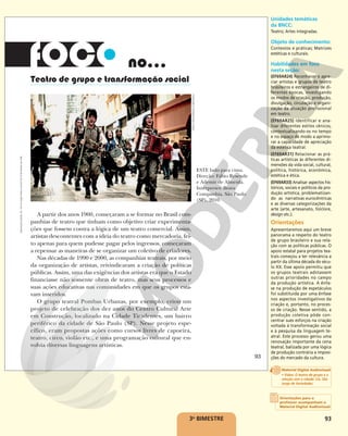 93
Teatro de grupo e transformação social
no...
A partir dos anos 1960, começaram a se formar no Brasil com-
panhias de teatro que tinham como objetivo criar experimenta-
ções que fossem contra a lógica de um teatro comercial. Assim,
artistas descontentes com a ideia do teatro como mercadoria, fei-
to apenas para quem pudesse pagar pelos ingressos, começaram
a repensar as maneiras de se organizar um coletivo de criadores.
Nas décadas de 1990 e 2000, as companhias teatrais, por meio
da organização de artistas, reivindicaram a criação de políticas
públicas. Assim, uma das exigências dos artistas era que o Estado
financiasse não somente obras de teatro, mas seus processos e
suas ações educativas nas comunidades em que os grupos esta-
vam inseridos.
O grupo teatral Pombas Urbanas, por exemplo, criou um
projeto de celebração dos dez anos do Centro Cultural Arte
em Construção, localizado na Cidade Tiradentes, um bairro
periférico da cidade de São Paulo (SP). Nesse projeto espe-
cífico, eram propostas ações como cursos livres de capoeira,
teatro, circo, violão etc., e uma programação cultural que en-
volvia diversas linguagens artísticas.
FÁBIO
HIRATA/BRAVA
COMPANHIA
ESTE lado para cima.
Direção: Fábio Resende
e Ademir de Almeida.
Intérpretes: Brava
Companhia. São Paulo
(SP), 2010.
93
Reprodução
proibida.
Art.
184
do
Código
Penal
e
Lei
9.610
de
19
de
fevereiro
de
1998.
3o
BIMESTRE
Unidades temáticas
da BNCC:
Teatro; Artes integradas.
Objeto de conhecimento:
Contextos e práticas; Matrizes
estéticas e culturais.
Habilidades em foco
nesta seção:
(EF69AR24) Reconhecer e apre-
ciar artistas e grupos de teatro
brasileiros e estrangeiros de di-
ferentes épocas, investigando
os modos de criação, produção,
divulgação, circulação e organi-
zação da atuação profissional
em teatro.
(EF69AR25) Identificar e ana-
lisar diferentes estilos cênicos,
contextualizando-os no tempo
e no espaço de modo a aprimo-
rar a capacidade de apreciação
da estética teatral.
(EF69AR31) Relacionar as prá-
ticas artísticas às diferentes di-
mensões da vida social, cultural,
política, histórica, econômica,
estética e ética.
(EF69AR33) Analisar aspectos his-
tóricos, sociais e políticos da pro-
dução artística, problematizan-
do as narrativas eurocêntricas
e as diversas categorizações da
arte (arte, artesanato, folclore,
design etc.).
Orientações
Apresentaremos aqui um breve
panorama a respeito do teatro
de grupo brasileiro e sua rela-
ção com as políticas públicas. O
apoio estatal para projetos tea-
trais começou a ter relevância a
partir da última década do sécu-
lo XX. Esse apoio permitiu que
os grupos teatrais adotassem
outras prioridades no campo
da produção artística. A ênfa-
se na produção de espetáculos
foi substituída por uma ênfase
nos aspectos investigativos da
criação e, portanto, no proces-
so de criação. Nesse sentido, a
produção coletiva pôde con-
centrar sues esforços na criação
voltada à transformação social
e à pesquisa da linguagem te-
atral. Este processo gerou uma
renovação importante da cena
teatral, balizada por uma lógica
de produção contrária a imposi-
ções do mercado da cultura.
Orientações para o
professor acompanham o
Material Digital Audiovisual
Material Digital Audiovisual
• Video: O teatro de grupo e a
relação com a cidade: Cia. São
Jorge de Variedades
 