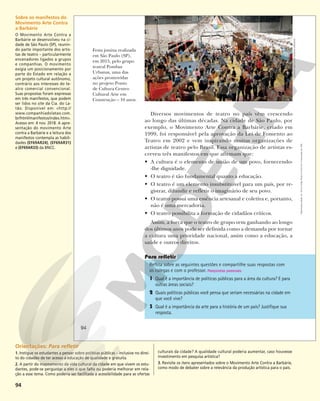 94
Reflita sobre as seguintes questões e compartilhe suas respostas com
os colegas e com o professor. Respostas pessoais.
1 Qual é a importância de políticas públicas para a área da cultura? E para
outras áreas sociais?
2 Quais políticas públicas você pensa que seriam necessárias na cidade em
que você vive?
3 Qual é a importância da arte para a história de um país? Justifique sua
resposta.
Festa junina realizada
em São Paulo (SP),
em 2015, pelo grupo
teatral Pombas
Urbanas, uma das
ações promovidas
no projeto Ponto
de Cultura Centro
Cultural Arte em
Construção – 10 anos.
ACERVO
INSTITUTO
POMBAS
URBANAS
Diversos movimentos de teatro no país vêm crescendo
ao longo das últimas décadas. Na cidade de São Paulo, por
exemplo, o Movimento Arte Contra a Barbárie, criado em
1999, foi responsável pela aprovação da Lei de Fomento ao
Teatro em 2002 e vem inspirando muitas organizações de
artistas de teatro pelo Brasil. Essa organização de artistas es-
creveu três manifestos em que afirmam que:
• A cultura é o elemento de união de um povo, fornecendo-
-lhe dignidade.
• O teatro é tão fundamental quanto a educação.
• O teatro é um elemento insubstituível para um país, por re-
gistrar, difundir e refletir o imaginário de seu povo.
• O teatro possui uma essência artesanal e coletiva e, portanto,
não é uma mercadoria.
• O teatro possibilita a formação de cidadãos críticos.
Assim, a força que o teatro de grupo vem ganhando ao longo
dos últimos anos pode ser definida como a demanda por tornar
a cultura uma prioridade nacional, assim como a educação, a
saúde e outros direitos.
94
Reprodução
proibida.
Art.
184
do
Código
Penal
e
Lei
9.610
de
19
de
fevereiro
de
1998.
Sobre os manifestos do
Movimento Arte Contra
a Barbárie
O Movimento Arte Contra a
Barbárie se desenvolveu na ci-
dade de São Paulo (SP), reunin-
do parte importante dos artis-
tas de teatro – particularmente
encenadores ligados a grupos
e companhias. O movimento
exigia um posicionamento por
parte do Estado em relação a
um projeto cultural autônomo,
contrário aos interesses do te-
atro comercial convencional.
Suas propostas foram expressas
em três manifestos, que podem
ser lidos no site da Cia. do La-
tão. Disponível em: <http://
www.companhiadolatao.com.
br/html/manifestos/index.htm>.
Acesso em: 4 nov. 2018. A apre-
sentação do movimento Arte
contra a Barbárie e a leitura dos
manifestos contempla as habili-
dades (EF69AR24), (EF69AR31)
e (EF69AR33) da BNCC.
Orientações: Para refletir
1. Instigue os estudantes a pensar sobre políticas públicas – inclusive no direi-
to do cidadão de ter acesso a educação de qualidade e gratuita.
2. A partir do mapeamento da vida cultural da cidade em que vivem os estu-
dantes, pode-se perguntar a eles o que falta ou poderia melhorar em rela-
ção a esse tema. Como poderia ser facilitada a acessibilidade para as ofertas
culturais da cidade? A qualidade cultural poderia aumentar, caso houvesse
investimento em pesquisa artística?
3. Revisite os itens apresentados sobre o Movimento Arte Contra a Barbárie,
como modo de debater sobre a relevância da produção artística para o país.
 