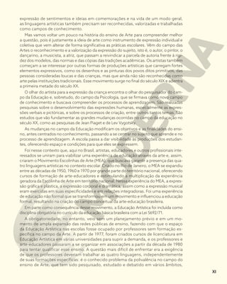 expressão de sentimentos e ideias em comemorações e na vida de um modo geral,
as linguagens artísticas também precisam ser reconhecidas, valorizadas e trabalhadas
como campos de conhecimento.
Mas vamos voltar um pouco na história do ensino de Arte para compreender melhor
a questão, pois é justamente a ideia de arte como instrumento de expressão individual e
coletiva que vem alterar de forma significativa as práticas escolares. Vêm do campo das
Artes o reconhecimento e a valorização da expressão do sujeito, isto é, o autor, o pintor, o
dançarino, a musicista, a atriz, que passam a reivindicar a parcela de autoria frente à rigi-
dez dos modelos, das normas e das cópias das tradições acadêmicas. Os artistas também
começam a se interessar por outras formas de produções artísticas que carregam fortes
elementos expressivos, como os desenhos e as pinturas dos povos ditos primitivos, das
pessoas consideradas loucas e das crianças, mas que ainda não são reconhecidas como
arte pelas instituições tradicionais. Esse movimento surge no final do século XIX e adentra
a primeira metade do século XX.
O olhar do artista para a expressão da criança encontra o olhar do pesquisador do cam-
po da Educação e, sobretudo, do campo da Psicologia, que se firmava como novo campo
de conhecimento e buscava compreender os processos de aprendizagem. São realizadas
pesquisas sobre o desenvolvimento das expressões humanas, especialmente as expres-
sões verbais e pictóricas, e sobre os processos de criação, entre outros tantos temas. São
estudos que vão fundamentar as grandes mudanças ocorridas no campo da educação no
século XX, como as pesquisas de Jean Piaget e de Lev Vygotsky.
As mudanças no campo da Educação modificam os objetivos e as finalidades do ensi-
no, antes centrados no conhecimento, passando a se centrar no sujeito que aprende e no
processo de aprendizagem. A escola passa a dar visibilidade às produções dos estudan-
tes, oferecendo espaço e condições para que eles se expressem.
Foi nesse contexto que, aqui no Brasil, artistas, educadores e outros profissionais inte-
ressados se uniram para viabilizar uma experiência de educação através da arte e, assim,
criaram o Movimento Escolinhas de Arte (MEA), que buscava garantir a presença das qua-
tro linguagens artísticas no contexto escolar. Criado no Rio de Janeiro, o MEA se expandiu
entre as décadas de 1950, 1960 e 1970 por grande parte do território nacional, oferecendo
cursos de formação de arte-educadores e estimulando a multiplicação da experiência
geradora da Escolinha de Arte em território nacional. Nessa experiência do MEA, a expres-
são gráfica e plástica, a expressão corporal e dramática, assim como a expressão musical
eram exercidas em suas especificidades e em relações integradoras. Foi uma experiência
de educação não formal que se transformou em um movimento e influenciou a educação
formal, resultando na criação do campo conceitual da arte-educação brasileira.
Em parte como consequência desse movimento, a Educação Artística foi incluída como
disciplina obrigatória no currículo da educação básica brasileira com a Lei 5692/71.
A obrigatoriedade, no entanto, veio sem um planejamento prévio e em um mo-
mento de ampla expansão das redes públicas de ensino, fazendo com que o espaço
da Educação Artística nas escolas fosse ocupado por professores sem formação es-
pecífica no campo da Arte. A partir de 1977, foram criados cursos de licenciatura em
Educação Artística em várias universidades para suprir a demanda, e os professores e
arte-educadores passaram a se organizar em associações a partir da década de 1980
para tentar qualificar esse ensino. A questão mais difícil de enfrentar era a exigência
de que os professores deveriam trabalhar as quatro linguagens, independentemente
de suas formações específicas: é o conhecido problema da polivalência no campo do
ensino de Arte, que tem sido pesquisado, estudado e debatido em vários âmbitos,
XI
 