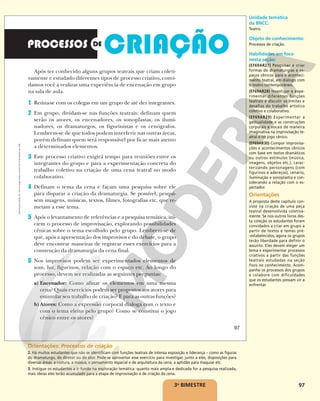 97
Após ter conhecido alguns grupos teatrais que criam coleti-
vamente e estudado diferentes tipos de processo criativo, convi-
damos você a realizar uma experiência de encenação em grupo
na sala de aula.
1 Reúna-se com os colegas em um grupo de até dez integrantes.
2 Em grupo, dividam-se nas funções teatrais: definam quem
serão os atores, os encenadores, os sonoplastas, os ilumi-
nadores, os dramaturgos, os figurinistas e os cenógrafos.
Lembrem-se de que todos podem interferir nas outras áreas,
porém definam quem será responsável por ficar mais atento
a determinados elementos.
3 Este processo criativo exigirá tempo para reuniões entre os
integrantes do grupo e para a experimentação concreta do
trabalho coletivo na criação de uma cena teatral no modo
colaborativo.
4 Definam o tema da cena e façam uma pesquisa sobre ele
para disparar a criação da dramaturgia. Se possível, pesqui-
sem imagens, músicas, textos, filmes, fotografias etc. que re-
metam a esse tema.
5 Após o levantamento de referências e a pesquisa temática, ini-
ciem o processo de improvisação, explorando possibilidades
cênicas sobre o tema escolhido pelo grupo. Lembrem-se de
que, após a apresentação dos improvisos e do debate, o grupo
deve encontrar maneiras de registrar esses exercícios para a
construção da dramaturgia da cena final.
6 Nos improvisos podem ser experimentados elementos de
som, luz, figurinos, relação com o espaço etc. Ao longo do
processo, devem ser realizadas as seguintes perguntas:
a) Encenador: Como afinar os elementos em uma mesma
cena? Quais exercícios podem ser propostos aos atores para
estimular seu trabalho de criação? E para as outras funções?
b) Atores: Como a expressão corporal dialoga com o texto e
com o tema eleito pelo grupo? Como se constitui o jogo
cênico entre os atores?
97
Reprodução
proibida.
Art.
184
do
Código
Penal
e
Lei
9.610
de
19
de
fevereiro
de
1998.
3o
BIMESTRE
Unidade temática
da BNCC:
Teatro.
Objeto de conhecimento:
Processos de criação.
Habilidades em foco
nesta seção:
(EF69AR27) Pesquisar e criar
formas de dramaturgias e es-
paços cênicos para o aconteci-
mento teatral, em diálogo com
o teatro contemporâneo.
(EF69AR28) Investigar e expe-
rimentar diferentes funções
teatrais e discutir os limites e
desafios do trabalho artístico
coletivo e colaborativo.
(EF69AR29) Experimentar a
gestualidade e as construções
corporais e vocais de maneira
imaginativa na improvisação te-
atral e no jogo cênico.
(EF69AR30) Compor improvisa-
ções e acontecimentos cênicos
com base em textos dramáticos
ou outros estímulos (música,
imagens, objetos etc.), carac-
terizando personagens (com
figurinos e adereços), cenário,
iluminação e sonoplastia e con-
siderando a relação com o es-
pectador.
Orientações
A proposta deste capítulo con-
siste na criação de uma peça
teatral desenvolvida coletiva-
mente. Se nos outros livros des-
ta coleção os estudantes foram
convidados a criar em grupo a
partir de textos e temas pré-
-estabelecidos, agora os grupos
terão liberdade para definir o
assunto. Eles devem eleger um
tema e experimentar processos
criativos a partir das funções
teatrais estudadas na seção
Foco no conhecimento. Acom-
panhe os processos dos grupos
e colabore com dificuldades
que os estudantes possam vir a
enfrentar.
Orientações: Processos de criação
2. Há muitos estudantes que não se identificam com funções teatrais de intensa exposição e liderança – como as figuras
do dramaturgo, do diretor ou do ator. Pode-se aproveitar esse exercício para investigar, junto a eles, disposições para
diversas áreas: a costura, a música, o pensamento espacial e de arquitetura da cena, a aptidão para maquiar etc.
3. Instigue os estudantes a ir fundo na exploração temática: quanto mais ampla e dedicada for a pesquisa realizada,
mais ideias eles terão acumulado para a etapa de improvisação e de criação de cena.
 