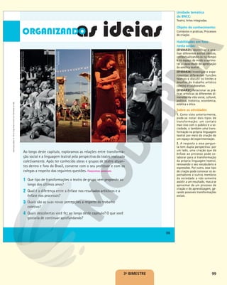 99
Ao longo deste capítulo, exploramos as relações entre transforma-
ção social e a linguagem teatral pela perspectiva do teatro realizado
coletivamente. Após ter conhecido obras e grupos de teatro atuan-
tes dentro e fora do Brasil, converse com o seu professor e com os
colegas a respeito das seguintes questões. Respostas pessoais.
1 Que tipo de transformações o teatro de grupo vem propondo ao
longo dos últimos anos?
2 Qual é a diferença entre a ênfase nos resultados artísticos e a
ênfase nos processos?
3 Quais são as suas novas percepções a respeito do trabalho
coletivo?
4 Quais descobertas você fez ao longo deste capítulo? O que você
gostaria de continuar aprofundando?
99
Reprodução
proibida.
Art.
184
do
Código
Penal
e
Lei
9.610
de
19
de
fevereiro
de
1998.
99
Reprodução
proibida.
Art.
184
do
Código
Penal
e
Lei
9.610
de
19
de
fevereiro
de
1998.
MARIE-JÉSUS
DIAZ/MAISON
DE
LA
CUL-
TURE
DE
GRENOBLE,
FRANCE
RAFAEL
TELLES/CLOWNS
DE
SHAKESPEARE
VIVIANE
DE
PAOLI
ACERVO
ICONOGRAFIA
3o
BIMESTRE
Unidade temática
da BNCC:
Teatro; Artes integradas.
Objeto de conhecimento:
Contextos e práticas; Processos
de criação.
Habilidades em foco
nesta seção:
(EF69AR25) Identificar e ana-
lisar diferentes estilos cênicos,
contextualizando-os no tempo
e no espaço de modo a aprimo-
rar a capacidade de apreciação
da estética teatral.
(EF69AR28) Investigar e expe-
rimentar diferentes funções
teatrais e discutir os limites e
desafios do trabalho artístico
coletivo e colaborativo.
(EF69AR31) Relacionar as prá-
ticas artísticas às diferentes di-
mensões da vida social, cultural,
política, histórica, econômica,
estética e ética.
Sobre as atividades
1. Como visto anteriormente,
pode-se notar dois tipos de
transformação: um contato
mais vivo com o público e a so-
ciedade, e também uma trans-
formação na própria linguagem
teatral por meio da criação de
um espaço de experimentação.
2. A resposta a essa pergun-
ta tem dupla perspectiva: por
um lado, uma criação que dá
ênfase ao processo pode co-
laborar para a transformação
da própria linguagem teatral,
renovando o seu vocabulário e
expressões. Por outro, esse tipo
de criação pode convocar os es-
pectadores e outros membros
da sociedade a não somente
assistir a um resultado, mas a se
aproximar de um processo de
criação e de aprendizagem, ge-
rando possíveis transformações
sociais.
 