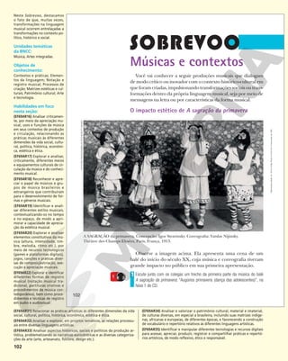 102
Músicas e contextos
Você vai conhecer a seguir produções musicais que dialogam
de modo crítico ou inovador com o contexto histórico-cultural em
que foram criadas, impulsionando transformações sociais ou trans-
formações dentro da própria linguagem musical, seja por meio de
mensagens na letra ou por características da forma musical.
O impacto estético de A sagração da primavera
A SAGRAÇÃO da primavera. Concepção: Igor Stravinsky. Coreografia: Vatslav Nijinsky.
Théâtre des Champs Elysées, Paris, França, 1913.
Observe a imagem acima. Ela apresenta uma cena de um
balé do início do século XX, cuja música e coreografia tiveram
grande impacto no público em sua primeira apresentação.
Escute junto com os colegas um trecho da primeira parte da música do balé
A sagração da primavera: “Augúrios primaveris (dança das adolescentes)”, na
faixa 1 do CD.
1
1
KEYSTONE-FRANCE/GAMMA-KEYSTONE/GETTY
IMAGES
102
102
Reprodução
proibida.
Art.
184
do
Código
Penal
e
Lei
9.610
de
19
de
fevereiro
de
1998.
Neste Sobrevoo, destacamos
o fato de que, muitas vezes,
transformações na linguagem
musical ocorrem entrelaçadas a
transformações no contexto po-
lítico, histórico e social.
Unidades temáticas
da BNCC:
Música; Artes integradas.
Objetos de
conhecimento:
Contextos e práticas; Elemen-
tos da linguagem; Notação e
registro musical; Processos de
criação; Matrizes estéticas e cul-
turais; Patrimônio cultural; Arte
e tecnologia.
Habilidades em foco
nesta seção:
(EF69AR16) Analisar criticamen-
te, por meio da apreciação mu-
sical, usos e funções da música
em seus contextos de produção
e circulação, relacionando as
práticas musicais às diferentes
dimensões da vida social, cultu-
ral, política, histórica, econômi-
ca, estética e ética.
(EF69AR17) Explorar e analisar,
criticamente, diferentes meios
e equipamentos culturais de cir-
culação da música e do conheci-
mento musical.
(EF69AR18) Reconhecer e apre-
ciar o papel de músicos e gru-
pos de música brasileiros e
estrangeiros que contribuíram
para o desenvolvimento de for-
mas e gêneros musicais.
(EF69AR19) Identiﬁcar e anali-
sar diferentes estilos musicais,
contextualizando-os no tempo
e no espaço, de modo a apri-
morar a capacidade de aprecia-
ção da estética musical.
(EF69AR20) Explorar e analisar
elementos constitutivos da mú-
sica (altura, intensidade, tim-
bre, melodia, ritmo etc.), por
meio de recursos tecnológicos
(games e plataformas digitais),
jogos, canções e práticas diver-
sas de composição/criação, exe-
cução e apreciação musicais.
(EF69AR22) Explorar e identiﬁcar
diferentes formas de registro
musical (notação musical tra-
dicional, partituras criativas e
procedimentos da música con-
temporânea), bem como proce-
dimentos e técnicas de registro
em áudio e audiovisual.
(EF69AR31) Relacionar as práticas artísticas às diferentes dimensões da vida
social, cultural, política, histórica, econômica, estética e ética.
(EF69AR32) Analisar e explorar, em projetos temáticos, as relações processu-
ais entre diversas linguagens artísticas.
(EF69AR33) Analisar aspectos históricos, sociais e políticos da produção ar-
tística, problematizando as narrativas eurocêntricas e as diversas categoriza-
ções da arte (arte, artesanato, folclore, design etc.).
(EF69AR34) Analisar e valorizar o patrimônio cultural, material e imaterial,
de culturas diversas, em especial a brasileira, incluindo suas matrizes indíge-
nas, africanas e europeias, de diferentes épocas, e favorecendo a construção
de vocabulário e repertório relativos às diferentes linguagens artísticas.
(EF69AR35) Identificar e manipular diferentes tecnologias e recursos digitais
para acessar, apreciar, produzir, registrar e compartilhar práticas e repertó-
rios artísticos, de modo reflexivo, ético e responsável.
 