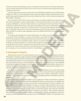 inclusive no da pós-graduação, pois o movimento associativo foi reforçado pela aber-
tura de linhas de pesquisa sobre ensino de Arte em boa parte dos programas de pós-
-graduação em Arte.
A área de Arte passou a ser reconhecida como disciplina obrigatória na Lei de Diretrizes
e Bases de 1996, e um dos grandes marcos para se chegar a esse reconhecimento foi a
qualificação epistemológica do campo de conhecimento por meio da sistematização da
Abordagem Triangular.
Se no período modernista o ensino de Arte deu um salto qualitativo ao reconhecer a
arte como expressão, na pós-modernidade o entendimento da arte como cultura amplia
as potencialidades e o alcance desse ensino em ramificações mais horizontais. Metafo-
ricamente, podemos dizer que a arte desce do pedestal no qual as instituições historica-
mente lhe colocaram e adentra o mundo comum, o mundo onde estamos todos inseri-
dos. A “elevação” da arte foi um recurso criado pela própria cultura para dar a ela um status
diferenciado; no entanto, essa operação causou um distanciamento com suas práticas de
reverência.
A mudança de perspectiva incide diretamente no modo como podemos organizar
o ensino de Arte ampliando o escopo da disciplina, que pode transitar entre diferentes
âmbitos de produção, abrangendo tanto as produções do que se considera “alta” cultu-
ra quanto as do que se considera “baixa” cultura; ou propor relações entre as artes ditas
eruditas e as ditas populares. O conhecimento pode se organizar em redes de relações
e de pertencimentos sem necessariamente precisar seguir hierarquias cronológicas ou
se fechar em movimentos artísticos. Para efetivar tais mudanças, a Abordagem Triangu-
lar nos apoia com seu constructo teórico-metodológico.
A Abordagem Triangular
Optamos por ancorar a fundamentação teórica e metodológica da Coleção de Arte na
Abordagem Triangular, pelas amplas possibilidades de se adentrar no pensamento artísti-
co e de se propiciar experiências estéticas que este constructo flexível pode proporcionar.
O entendimento da arte como expressão e como cultura está na base da sistematização
das dimensões de leitura, contextualização e produção e se alinha com as necessidades
contemporâneas de entrelaçar os conhecimentos de forma interdisciplinar, propondo si-
tuações de aprendizagem nas quais os estudantes exerçam o pensamento artístico e vi-
venciem experiências significativas com as artes.
Na nossa interpretação da Abordagem Triangular, entendemos que as três dimensões
– leitura, contextualização e produção – se alinham com as seis dimensões sugeridas pela
BNCC para o componente curricular Arte – criação, crítica, estesia, expressão, fruição e
reflexão –, que podem ser compreendidas como desdobramentos articuladores das três
primeiras.
Em primeiro lugar, é necessário explicar que a opção por nomear o ato de fruir ou apreciar
como “leitura” vem de um entendimento alargado de leitura, pressupondo uma relação que
se constrói entre o leitor com seus recursos de compreensão do mundo e o objeto com
seus elementos formais e suas relações vincadas no mundo. Falamos de leitura como pro-
cesso, como leitura de mundo, conceito que remete ao ideário de Paulo Freire, ao princípio
de leitura como interpretação cultural. Este é um sentido também assumido por Ana Mae
Barbosa, sistematizadora da Abordagem Triangular, que explica: “Daí a ênfase na leitura:
leitura de palavras, gestos, ações, imagens, necessidades, desejos, expectativas, enfim, lei-
tura de nós mesmos e do mundo em que vivemos” (BARBOSA, 1998, p. 35). De acordo com
XII
 