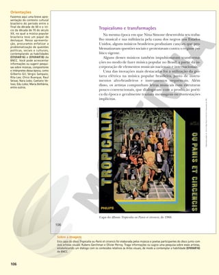 106
Tropicalismo e transformações
Na mesma época em que Nina Simone desenvolvia seu traba-
lho musical e sua militância pela causa dos negros nos Estados
Unidos, alguns músicos brasileiros produziam canções que pro-
blematizavam questões sociais e protestavam contra o regime po-
lítico vigente.
Alguns desses músicos também impulsionaram transforma-
ções no modo de fazer música popular no Brasil, a partir da in-
corporação de elementos musicais nacionais e internacionais.
Uma das inovações mais destacadas foi a utilização da gui-
tarra elétrica na música popular brasileira, junto de instru-
mentos afro-brasileiros e instrumentos orquestrais. Além
disso, os artistas compunham letras musicais com estruturas
pouco convencionais, que dialogavam com a produção poéti-
ca da época e geralmente traziam mensagens ou contestações
implícitas.
Capa do álbum Tropicalia ou Panis et circencis, de 1968.
REPRODUÇÃO
106
Reprodução
proibida.
Art.
184
do
Código
Penal
e
Lei
9.610
de
19
de
fevereiro
de
1998.
Orientações
Fazemos aqui uma breve apre-
sentação do contexto cultural
brasileiro do período entre o
final da década de 60 e o iní-
cio da década de 70 do século
XX, no qual a música popular
brasileira teve um papel de
destaque. Nessa apresenta-
ção, procuramos enfatizar a
problematização de questões
políticas, sociais e culturais,
contemplando as habilidades
(EF69AR16) e (EF69AR18) da
BNCC. Você pode acrescentar
informações ou sugerir pesqui-
sas sobre músicas, compositores
e intérpretes dessa época, como
Gilberto Gil; Sérgio Sampaio;
Rita Lee; Chico Buarque; Raul
Seixas; Nara Leão; Caetano Ve-
loso; Edu Lobo; Maria Bethânia,
entre outros.
Sobre a imagem
Esta capa do disco Tropicalia ou Panis et circencis foi elaborada pelos músicos e poetas participantes do disco junto com
dois artistas visuais: Rubens Gerchman e Olivier Perroy. Traga informações ou sugira uma pesquisa sobre esses artistas,
estabelecendo um diálogo com os conteúdos relativos às Artes visuais, de modo a contemplar a habilidade (EF69AR16)
da BNCC.
 