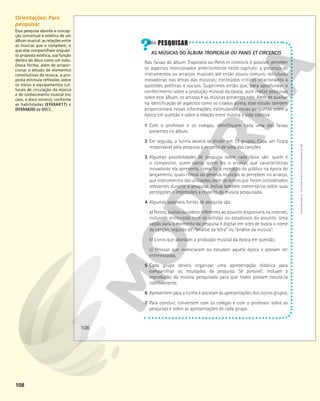 108
AS MÚSICAS DO ÁLBUM TROPICALIA OU PANIS ET CIRCENCIS
Nas faixas do álbum Tropicalia ou Panis et circencis é possível perceber
os aspectos mencionados anteriormente neste capítulo: a presença de
instrumentos ou arranjos musicais até então pouco comuns; estruturas
inovadoras nas letras das músicas; conteúdos críticos relacionados a
questões políticas e sociais. Sugerimos então que, para aprofundar o
conhecimento sobre a produção músical da época, você realize pesquisas
sobre este álbum, os artistas e as músicas presentes nele. Além de auxiliar
na identificação de aspectos como os citados acima, esse estudo também
proporcionará novas informações, estimulando novas perguntas sobre a
época em questão e sobre a relação entre música e vida coletiva.
1 Com o professor e os colegas, identifiquem cada uma das faixas
presentes no álbum.
2 Em seguida, a turma deverá se dividir em 12 grupos. Cada um ficará
responsável pela pesquisa a respeito de uma das canções.
3 Algumas possibilidades de pesquisa sobre cada faixa são: quem é
o compositor, quem canta, quem fez o arranjo, que características
inovadoras ela apresenta, como foi a recepção do público na época do
lançamento, quais ritmos ou gêneros musicais se percebem no arranjo,
que instrumentos são utilizados, além de outros que forem considerados
relevantes durante a pesquisa. Inclua também comentários sobre suas
percepções e impressões a respeito da música pesquisada.
4 Algumas possíveis fontes de pesquisa são:
a) Textos, áudios ou vídeos referentes ao assunto disponíveis na internet,
incluindo entrevistas com os artistas ou estudiosos do assunto. Uma
opção para o momento da pesquisa é digitar em sites de busca o nome
da canção, seguido de: “análise da letra” ou “análise da música”.
b) Livros que abordam a produção musical da época em questão.
c) Pessoas que vivenciaram ou estudam aquela época e possam ser
entrevistadas.
5 Cada grupo deverá organizar uma apresentação didática para
compartilhar os resultados da pesquisa. Se possível, incluam a
reprodução da música pesquisada para que todos possam escutá-la
coletivamente.
6 Apresentem para a turma e assistam às apresentações dos outros grupos.
7 Para concluir, conversem com os colegas e com o professor sobre as
pesquisas e sobre as apresentações de cada grupo.
108
Reprodução
proibida.
Art.
184
do
Código
Penal
e
Lei
9.610
de
19
de
fevereiro
de
1998.
Orientações: Para
pesquisar
Essa pesquisa aborda a concep-
ção conceitual e estética de um
álbum musical: as relações entre
as músicas que o compõem, o
que elas compartilham enquan-
to proposta estética, sua função
dentro do disco como um todo.
Dessa forma, além de propor-
cionar o estudo de elementos
constitutivos da música, a pro-
posta estimula reflexões sobre
os meios e equipamentos cul-
turais de circulação da música
e do conhecimento musical (no
caso, o disco sonoro), conforme
as habilidades (EF69AR17) e
(EF69AR20) da BNCC.
 