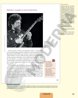 109
3o
BIMESTRE
Raul Seixas se
apresentando em um
festival em Iacanga
(SP). Fotografia de
1984.
RENATO
DOS
ANJOS/FOLHAPRESS
Críticas sociais e leituras contundentes sobre o contexto his-
tórico-cultural estão presentes também na obra do artista baiano
Raul Seixas (1945-1989), que começou a ficar conhecido na dé-
cada de 1970 e é muito ouvido até hoje. Além de misturar instru-
mentos e gêneros musicais, como a utilização da guitarra – típica
do rock-and-roll – em ritmos nordestinos, em suas canções esse
artista também desenvolveu reflexões sobre a vida em sociedade;
por exemplo, nas canções “Ouro de tolo” ou “O dia em que a
terra parou”.
O interesse de Raul Seixas por literatura, filosofia e questões
existenciais se reflete em sua produção como letrista. Ele mes-
mo chegou a declarar que sua intenção inicial era de se tornar
escritor – a música foi o meio que ele encontrou para dizer o
que pensava. Ele foi um dos precursores do rock brasileiro, ten-
do formado, em 1962, a primeira banda a usar guitarra elétrica
na Bahia. Entre suas músicas mais conhecidas estão “Gita”, “Eu
nasci há dez mil anos atrás”, “Maluco beleza”, “Medo da chuva”
e “Tente outra vez”.
• Para conhecer
mais sobre Raul
Seixas, assista, se
possível, ao filme-
-documentário:
Raul – o início, o fim e o
meio. Direção:
Walter Carvalho e
Evaldo Mocarzel.
São Paulo: Denis Feijão/
Globo Filmes/TV Cul-
tura: 2012, 120 min.
Reflexões e inovações na obra de Raul Seixas
109
Reprodução
proibida.
Art.
184
do
Código
Penal
e
Lei
9.610
de
19
de
fevereiro
de
1998. Orientações
Tratamos aqui de um músico
brasileiro cuja obra teve for-
te impacto no que se refere à
problematização de questões
comportamentais e políticas.
No contexto da música brasilei-
ra, Raul Seixas é um autor sin-
gular – principalmente no que
se refere à utilização, em uma
mesma música, de elementos
provenientes de vários estilos
ou gêneros musicais diferen-
tes. Esta apresentação de sua
obra contempla as habilidades
(EF69AR18) e (EF69AR19) da
BNCC.
Sugestão para o professor
Você pode conhecer mais sobre esse
compositor, cantor, guitarrista e produtor
musical em:
TEIXEIRA, Rosana da Câmara. Krig-ha,
bandolo! Cuidado, aí vem Raul Seixas.
Rio de Janeiro: 7Letras/FAPERJ, 2008.
Atividade complementar
É possível que os estudantes conheçam outras músicas de Raul Seixas, além das citadas nesta página. Escolha algumas
músicas junto com a turma e proponha aos estudantes que efetuem uma análise de suas características musicais, com-
partilhando os resultados com a turma.
 