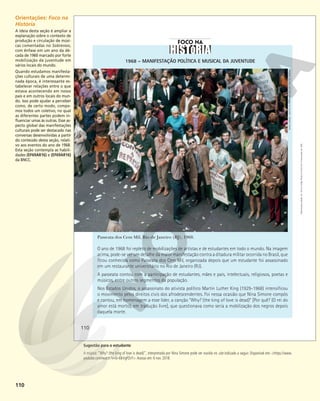 110
1968 – MANIFESTAÇÃO POLÍTICA E MUSICAL DA JUVENTUDE
O ano de 1968 foi repleto de mobilizações de artistas e de estudantes em todo o mundo. Na imagem
acima, pode-se ver um detalhe da maior manifestação contra a ditadura militar ocorrida no Brasil, que
ficou conhecida como Passeata dos Cem Mil, organizada depois que um estudante foi assassinado
em um restaurante universitário no Rio de Janeiro (RJ).
A passeata contou com a participação de estudantes, mães e pais, intelectuais, religiosos, poetas e
músicos, entre outros segmentos da população.
Nos Estados Unidos, o assassinato do ativista político Martin Luther King (1929-1968) intensificou
o movimento pelos direitos civis dos afrodescendentes. Foi nessa ocasião que Nina Simone compôs
e cantou, em homenagem a esse líder, a canção “Why? (the king of love is dead)” [Por quê? (O rei do
amor está morto), em tradução livre], que questionava como seria a mobilização dos negros depois
daquela morte.
DAVID
ZINGG
-
INSTITUTO
MOREIRA
SALLES,
RIO
DE
JANEIRO
Passeata dos Cem Mil, Rio de Janeiro (RJ), 1968.
110
Reprodução
proibida.
Art.
184
do
Código
Penal
e
Lei
9.610
de
19
de
fevereiro
de
1998.
Orientações: Foco na
História
A ideia desta seção é ampliar a
explanação sobre o contexto de
produção e circulação de músi-
cas comentadas no Sobrevoo,
com ênfase em um ano da dé-
cada de 1960 marcado por forte
mobilização da juventude em
vários locais do mundo.
Quando estudamos manifesta-
ções culturais de uma determi-
nada época, é interessante es-
tabelecer relações entre o que
estava acontecendo em nosso
país e em outros locais do mun-
do. Isso pode ajudar a perceber
como, de certo modo, compo-
mos todos um coletivo, no qual
as diferentes partes podem in-
fluenciar umas às outras. Esse as-
pecto global das manifestações
culturais pode ser destacado nas
conversas desenvolvidas a partir
do conteúdo desta seção, relati-
vo aos eventos do ano de 1968.
Esta seção contempla as habili-
dades (EF69AR16) e (EF69AR16)
da BNCC.
Sugestão para o estudante
A música: “Why? (the king of love is dead)”, interpretada por Nina Simone pode ser ouvida no site indicado a seguir. Disponível em: <https://www.
youtube.com/watch?v=b-I0kVgPZvY>.Acesso em: 6 nov. 2018.
 
