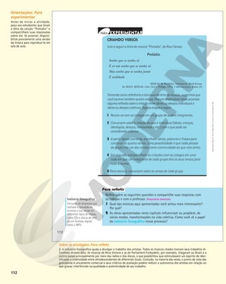 112
Reflita sobre as seguintes questões e compartilhe suas respostas com
os colegas e com o professor. Respostas pessoais.
1 Qual das músicas aqui apresentadas você achou mais interessante?
Por quê?
2 As obras apresentadas neste capítulo influenciam ou propõem, de
vários modos, transformações na vida coletiva. Como você vê o papel
da indústria fonográfica nesse processo?
Indústria fonográfica
Conjunto de empresas que
realizam a gravação de
músicas e sua venda em
diferentes tipos de mídias,
como CDs e discos de vinil
ou em formato digital,
como o MP3.
CRIANDO VERSOS
Leia a seguir a letra da música “Prelúdio”, de Raul Seixas:
Prelúdio
Sonho que se sonha só
É só um sonho que se sonha só
Mas sonho que se sonha junto
É realidade
SEIXAS, R. Prelúdio. Intérprete: Raul Seixas.
In: RAUL SEIXAS. Gita. [S.I.]: Philips, 1974. 1 disco sonoro. Faixa 10.
Tomando como referência a estrutura da letra da música , sugerimos que
você escreva também quatro versos. Procure desenvolver nesse processo
alguma reflexão sobre a relação entre ideias ou desejos individuais e
ideias ou desejos coletivos. Siga as etapas a seguir.
1 Reúna-se com os colegas em um grupo de quatro integrantes.
2 Conversem sobre a relação do que é individual (ideias, crenças,
ideologias, desejos, necessidades etc.) com o que pode ser
considerado coletivo.
3 A partir dessa conversa, escolham ideias, palavras e frases para
construir os quatro versos. Uma possibilidade é que cada pessoa
do grupo crie um dos versos como continuidade ao que veio antes.
4 Em seguida, compartilhem as criações com os colegas em uma
roda em que um integrante de cada grupo leia os seus versos para
toda a turma.
5 Para concluir, conversem sobre os versos de cada grupo.
Reprodução
proibida.
Art.
184
do
Código
Penal
e
Lei
9.610
de
19
de
fevereiro
de
1998.
112
Orientações: Para
experimentar
Antes de iniciar a atividade,
peça aos estudantes que leiam
a letra da canção “Prelúdio” e
compartilhem suas impressões
sobre ela. Se possível, disponi-
bilize previamente uma versão
da música para reproduzi-la em
sala de aula.
Sobre as atividades: Para refletir
2. A indústria fonográfica ajuda a divulgar o trabalho dos artistas. Todos os músicos citados tiveram seus trabalhos di-
fundidos através dela. As músicas de Nina Simone e as do Parliament-Funkadelic, por exemplo, chegaram ao Brasil e a
outros países principalmente por meio das rádios e dos discos, o que possibilitou que estimulassem um espírito de iden-
tificação e coletividade entre afrodescendentes de diferentes locais. Contudo, na maioria das vezes, o ponto de vista das
gravadoras é unicamente comercial e seus critérios de avaliação podem reduzir a autonomia dos artistas em relação ao
que gravar, interferindo na qualidade e autenticidade de seu trabalho.
 