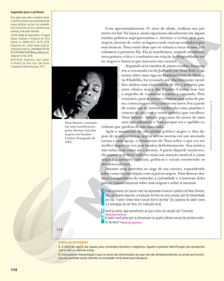 114
Com aproximadamente 11 anos de idade, realizou seu pri-
meiro recital. Na época, ainda vigoravam oficialmente em alguns
estados políticas segregacionistas e, durante o recital, seus pais,
negros, tiveram de ceder os lugares onde estavam sentados a pes-
soas brancas. Nina então disse que só voltaria a tocar se seus pais
voltassem à primeira fila. Ela já manifestava, naquele momento,
uma postura crítica e combativa em relação às desigualdades en-
tre negros e brancos que marcaria sua carreira.
Seguindo seus estudos de piano erudito, frequen-
tou a renomada escola Juilliard, em Nova York, e, ao
tentar obter uma vaga no Instituto Curtis de Música,
na Filadélfia, foi recusada por discriminação racial.
Isso abalou suas expectativas de ser a primeira pia-
nista clássica negra dos Estados Unidos, mas não
a impediu de continuar tocando e cantando. Pelo
contrário, para se manter e custear suas aulas de pia-
no, começou a tocar e a cantar em bares. Foi a partir
de então que se tornou conhecida como pianista e
cantora de jazz com o nome artístico que escolheu:
Nina Simone. Simone por causa do nome de uma
atriz que admirava, e Nina porque era o apelido ca-
rinhoso que ganhou de um namorado.
Após o assassinato de um ativista político negro, e dias de-
pois de quatro crianças negras serem mortas em um atentado
racista a uma igreja, o sentimento de Nina sobre o que era ser
mulher negra em seu país mudou definitivamente. Sua música
não tinha mais como ser a mesma. A partir daquele momento,
ela passou a dedicar cada vez mais sua atuação musical à causa
negra e a questões culturais, políticas e raciais envolvendo os
afrodescendentes.
Durante uma entrevista no auge de sua carreira, respondendo
sobre como via sua relação com os jovens negros, Nina Simone des-
tacou a importância de estimular a curiosidade e o interesse deles
para se conscientizarem sobre suas origens e sobre si mesmos.
Para conhecer um pouco mais da expressão musical e política de Nina Simone,
leia, na página seguinte, a tradução da letra de uma canção que foi interpretada
por ela: “I wish I knew how it would feel to be free” [Eu gostaria de saber como
é a sensação de ser livre, em tradução livre].
Você já sentiu algo semelhante ao que a letra da canção diz? Comente.
A quem você acha que se direcionam os quatro últimos versos da primeira estro-
fe da letra? Resposta pessoal.
1
2
Resposta pessoal.
3
Nina Simone cantando
em uma manifestação
pelos direitos civis dos
negros nos Estados
Unidos. Fotografia de
1965.
ROBERT
ABBOTT
SENGSTACKE/GETTY
IMAGES
114
Reprodução
proibida.
Art.
184
do
Código
Penal
e
Lei
9.610
de
19
de
fevereiro
de
1998.
Sugestões para o professor
Para saber mais sobre a trajetória artísti-
ca de Nina Simone; seu envolvimento em
causas políticas e sociais e as caracterís-
ticas marcantes de suas performances
musicais, você pode consultar:
CESAR, Rafael do Nascimento. A Fragata
Negra: Tradução e Vingança em Nina
Simone. In: MANA 24(1): 39-70, 2018.
Disponível em: <http://www.scielo.br/
scielo.php?script=sci_arttext&pid=S0104-
93132018000100039&lng=pt&tlng=pt>.
Acesso em:6 nov.2018.
KOECHLIN, Stéphane. Jazz Ladies.
A História de Uma Luta. São Paulo:
Companhia Editora Nacional, 2012.
Sobre as atividades
2. A intenção aqui é dar espaço para conteúdos sensíveis e subjetivos, ligados à possível identificação dos estudantes
com a vida ou obra da artista.
3. Uma possível interpretação é que os versos são direcionados aos que não são afrodescendentes; ou ainda aos envolvi-
dos nas questões raciais latentes na sociedade norte-americana da época.
 