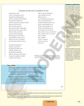 115
3o
BIMESTRE
Eu gostaria de saber como é a sensação de ser livre
Reflita sobre as seguintes questões e compartilhe suas respostas
com os colegas e com o professor. Respostas pessoais.
1 Você acha que Nina Simone também pode ser considerada um
exemplo para todos que atualmente sofrem com diferentes tipos de
preconceito e exclusão? Por quê?
2 Já houve em sua vida algum momento de mudança no qual você
sentiu que alguma música teve um papel importante? E o inverso,
algum acontecimento significativo da vida coletiva fez você passar a
ouvir um tipo diferente de música, ou ter vontade de fazer algum tipo
de música?
Bem, eu gostaria de poder ser
como um pássaro no céu
Quão doce seria
se eu descobrisse que posso voar
Oh, eu voaria alto até o sol
e olharia lá embaixo para o mar
Então cantaria porque eu sei
Então cantaria porque eu sei
Então cantaria porque eu sei
Eu saberia como é a sensação
Oh, eu saberia como é se sentir livre
Oh, eu saberia como é a sensação
Sim, eu saberia
Oh, eu saberia
Como é a sensação
Como é a sensação
De ser livre
DALLAS, D.; TAYLOR, B. I wish I knew how it would feel to
be free. Intérprete: Nina Simone. In: NINA SIMONE. Silk
& soul. [S.l.]: BMG Music, p2006. 1 CD. Faixa 6. [Traduzida
pelos autores desta obra.]
Eu gostaria de saber
como é a sensação de ser livre
Eu gostaria de poder quebrar
todas as correntes que me prendem
Eu gostaria de poder dizer
todas as coisas que eu gostaria de dizer
Dizer em alto e bom som
para o mundo todo ouvir
Eu gostaria de poder compartilhar
todo amor que há em meu coração
Remover todas as barreiras
que nos mantêm separados
Eu gostaria que você soubesse
o que significa ser quem eu sou
Então você veria e concordaria
que todo homem deveria ser livre
Eu gostaria de poder dar
tudo que eu posso dar
Eu gostaria de poder viver
tudo que eu posso viver
Eu gostaria de poder fazer
todas as coisas que eu posso fazer
E quando eu chegasse no limite
começaria tudo de novo
Reprodução
proibida.
Art.
184
do
Código
Penal
e
Lei
9.610
de
19
de
fevereiro
de
1998.
115
Atividade complementar
Na música popular é comum
que artistas façam versões de
músicas estrangeiras. Para exer-
citar essa prática, você pode
propor uma parceria com o
professor de Língua Inglesa.
Apresente a letra original da
música explorada nesta pági-
na, confrontando-a com a ver-
são em português. Você pode
encontrar transcrições da letra
original na internet pesquisan-
do pelo título em inglês, “I wish
I knew how it would feel to be
free”. A partir da apreciação
das duas versões, proponha as
seguintes questões:
• Quais são as diferenças gra-
maticais no que se refere à or-
dem dos elementos das frases
(verbos, substantivos etc.) em
cada idioma?
• Você consegue imaginar ou-
tras opções de tradução para
as frases, diferentes das apre-
sentadas no livro?
• E se você quiser cantar a mú-
sica em português: é possível
encaixar a versão apresentada
na melodia original? Se não,
que adaptações poderiam ser
feitas?
Essa última questão é a que de
fato traz à tona o exercício de
versão musical: na tentativa de
encaixar a letra na melodia é
que aparecem as necessidades
de adaptações – que podem in-
clusive envolver a substituição
de palavras por sinônimos ou
recriações poéticas do sentido
da frase original.
Sobre as atividades: Para refletir
1. Estimule os estudantes a refletir sobre os diferentes mecanismos de exclusão social e sobre formas de lidar com eles e
diminuir seus efeitos, inclusive por meio da arte.
2. A intenção é que neste momento cada estudante volte o olhar para suas experiências pessoais, em seus aspectos indi-
viduais e coletivos, e reflita sobre a possível presença ou papel de músicas nessas experiências.
 