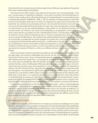 este entendimento, propomos que a leitura seja crítica e reflexiva e que adentre a fruição de
forma que a estesia seja contemplada.
Intrinsecamente relacionada a essa ideia de leitura está a de contextualização, visto
que “contextualizar é estabelecer relações”, como afirma também Ana Mae Barbosa no
mesmo texto citado acima, indicando ainda que a contextualização “é a porta aberta para
a interdisciplinaridade” (BARBOSA, 1998, p. 38). As relações necessárias para se entender
e situar as produções artísticas no tempo e no espaço nos quais foram produzidas vão
depender do contexto das produções em foco, do contexto dos leitores e do contexto
em que as leituras estão sendo produzidas. Ou seja, são várias camadas de contexto que
se movimentam no ato de contextualização, e elas podem vir de diferentes âmbitos de
conhecimento: do histórico, do social, do antropológico, do geográfico, do ecológico,
entre outros tantos que podem se abrir interdisciplinarmente. Contextualizar, então, não
se resume a situar a obra na história da arte e o artista no panteão das instituições com
suas narrativas emblemáticas. Esse aspecto da contextualização faz parte de um proces-
so mais amplo, que depende de outras variáveis circunstanciais, como os movimentos de
investigações empreendidos pelos envolvidos – professores e estudantes – na tentativa
de compreender e situar como determinada obra específica ou produção responde e/ou
revela do contexto em que se insere, ou como responde às necessidades do contexto em
que estamos inseridos. Portanto, a crítica e a reflexão animam o processo de contextua-
lização.
Sobre a produção, também precisamos esclarecer que optamos por ampliar o sentido
do saber-fazer, que remete a habilidades técnicas de uso de instrumentos, ou a habilida-
des de domínio do corpo, da voz, da expressão para uma ideia de produção que envolve,
além desses domínios específicos, a produção de sentidos para aqueles que produzem,
em nosso caso os estudantes. Abre-se também à ideia de produção como elaboração de
conhecimentos, como mobilizações reflexivas sobre as ações, para se chegar a ter cons-
ciência de que se passou por uma experiência, tomando aqui o sentido de experiência
estética de John Dewey (2010). Segundo esse filósofo, para se ter uma experiência de
aprendizagem, uma experiência significativa que resulte na transformação do sujeito da
experiência, é necessário refletir sobre o processo, tomar consciência das relações esta-
belecidas no processo; e, no caso das experiências no campo artístico, ele ainda reforça
a necessidade de se passar por experiências semelhantes às dos produtores do campo,
para se aproximar do pensamento artístico. Assim podemos garantir que a criação e a ex-
pressão sejam reflexivas e críticas, possibilitando transformações nos nossos estudantes.
É importante perceber que a articulação das três dimensões – leitura, contextualização
e produção – não pressupõe uma sequência ou hierarquia entre elas, mas uma interdepen-
dência em que a contextualização pode ser entendida como o fio que tece as relações. É o
que pode ser percebido ao longo de cada capítulo dos volumes da Coleção de Arte, com as
leituras das obras, as sugestões de experimentação, de pesquisa e de reflexão, assim como
as propostas de criação são tecidas pelas contextualizações.
Interdisciplinaridade
A Arte como área de conhecimento é um campo que se abre para diálogos com outros
campos, sobretudo quando questões emergentes na contemporaneidade são trabalhadas
por artistas, produtores, professores e pesquisadores, como as questões socioambientais,
os impactos tecnológicos, a vida coletiva em grandes centros urbanos, entre outras ques-
tões que precisam de diferentes pontos de vista para serem compreendidas em sua abran-
gência e para que possam suscitar soluções com criatividade e inventividade. Na sociedade
XIII
 