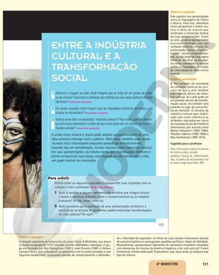 121
ENTRE A INDÚSTRIA
CULTURAL E A
TRANSFORMAÇÃO
SOCIAL
Observe a imagem ao lado. Você imagina que se trata de um grupo de teatro
ou de música? Qual seria a intenção dos artistas ao usar essas pinturas e esses
figurinos? Respostas pessoais.
Em quais ocasiões você imagina que as linguagens artísticas do teatro e da
música se encontram? Respostas pessoais.
Você já ouviu falar na expressão “indústria cultural”? Para você, qual é a diferen-
ça entre essa expressão e a ideia de que a arte pode ser um veículo de transfor-
mações sociais? Respostas pessoais.
A união entre música e teatro pode ampliar as possibilidades de uma
obra artística interagir com o público. Além disso, também pode torná-
-la mais rica e interessante enquanto produto de entretenimento.
Levando isso em consideração, muitos músicos usam elementos teatrais
em suas apresentações, da mesma forma que dramaturgos, diretores e
atores enriquecem suas peças com músicas ou até mesmo dão a elas
um papel central na encenação.
1
2
3
Reflita sobre as seguintes questões e compartilhe suas respostas com os
colegas e com o professor. Respostas pessoais.
1 Você já assistiu a alguma apresentação artística que integra música
e teatro e estimula reflexões sobre o comportamento ou as relações
humanas? Se sim, conte como foi.
2 Você considera que o conteúdo de uma apresentação artística e a
maneira de os artistas se apresentar podem estimular transformações
na vida coletiva? Por quê?
Para refletir
PAULO
SALOMÃO/EDITORA
CARAS
121
4o
BIMESTRE
Sobre o capítulo
Este capítulo traz aproximações
entre as linguagens de Teatro
e Música. Para isso, adotamos
como perspectiva o teatro mu-
sical e obras de músicos que
enfatizam a dimensão teatral
de suas apresentações. Como
se verá, as obras apresentadas
procuram dialogar com seu
contexto histórico-cultural, im-
pulsionando críticas e transfor-
mações – sociais, comportamen-
tais, ou das próprias linguagens
artísticas. Ao final, os estudan-
tes serão convidados a mesclar
ambas as linguagens na criação
de uma pequena obra cênica
musical.
Sobre a atividade
3. No contexto da sociedade
de consumo, parte-se do prin-
cípio de que a arte também
está inserida dentro da indús-
tria cultural. Se a arte pode ser
um potente veículo de transfor-
mação social, ela também está
inserida no jogo de concorrên-
cia do mercado. O conceito de
indústria cultural aqui mobili-
zado tem como referência as
reflexões realizadas em torno
da chamada Escola de Frankfurt
(Alemanha), por autores como
Walter Benjamin (1892-1940),
Theodor Adorno (1903-1969) e
Max Horkheimer (1895-1973).
Sugestão para o professor
Para a formulação original do conceito
de indústria cultura, consulte:
ADORNO, Theodor W.; HORKHEIMER,
Max. A dialética do esclarecimento. Rio
de Janeiro: Jorge Zahar Editor, 1995.
Sobre a imagem
A imagem apresenta os integrantes do grupo Secos & Molhados, que atuou
no Brasil na década de 1970, obtendo grande visibilidade e destaque. O gru-
po era formado por Ney Matogrosso (1941-), João Ricardo (1949-) e Gérson
Conrad (1952-), que costumavam se apresentar com os rostos pintados e com
figurinos exuberantes, quebrando padrões de comportamento e defenden-
do a liberdade de expressão. As letras de suas canções misturavam poesias
de autores brasileiros e portugueses, questões políticas e ideais de liberdade.
Musicalmente, apresentavam elementos do cancioneiro brasileiro mesclados
com elementos de músicas da América hispânica e do rock-and-roll. Foram
fortemente influenciados pelo Tropicalismo, que, anos antes, já realizara esse
tipo de mistura.
 