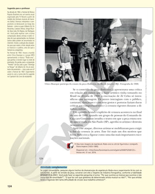 124
Chico Buarque participa do ensaio da peça Roda-viva, no Rio de Janeiro (RJ). Fotografia de 1968.
Se o conteúdo da peça Roda-viva já apresentava uma crítica
em relação aos rumos que o fazer artístico vinha tomando no
Brasil na década de 1960, a encenação de Zé Celso só inten-
sificou essa mensagem. Os atores interagiam com o público,
cantavam, dançavam e com seus gestos e posturas faziam duras
críticas aos comportamentos e à censura vigentes durante a di-
tadura militar.
Um episódio brutal e explícito de censura aconteceu no final
do ano de 1968, quando um grupo de pessoas do Comando de
Caça aos Comunistas invadiu o teatro em que a peça estava sen-
do apresentada em São Paulo (SP), agrediu os artistas e destruiu
os cenários.
Após esse ataque, diversos artistas se mobilizaram para exigir
o fim da censura às artes. Esse foi mais um dos motivos que
levou Roda-viva a figurar como uma das mais importantes ence-
nações nacionais.
• Veja mais imagens do espetáculo Roda-viva no site do figurinista e cenógrafo
Flavio Império (1935-1985).
Disponível em: <http://www.flavioimperio.com.br/galeria/508075/508123>.
Acesso em: 31 out. 2018.
ESTADÃO
CONTEÚDO
124
Reprodução
proibida.
Art.
184
do
Código
Penal
e
Lei
9.610
de
19
de
fevereiro
de
1998.
Sugestão para o professor
Na década de 1960, o Festival de Música
Popular Brasileira era um evento anual
organizado pela TV Record a partir do
modelo dos festivais musicais de Sanre-
mo (Itália). Diversos intérpretes e com-
positores se destacaram ao longo dos
festivais – entre os quais Gilberto Gil, Os
Mutantes, Caetano Veloso, Sérgio Ricar-
do, Nara Leão, Elis Regina, Jair Rodrigues
etc. Você pode explorar com a turma
composições destes artistas e exibir ví-
deos de suas apresentações nos festivais
(vários deles podem ser encontrados na
internet). Chame a atenção dos estudan-
tes para que notem a forte relação entre
os músicos e o público, uma vez que o
festival era competitivo.
No Festival de 1967, houve a reunião
entre Chico Buarque e o grupo MP4
apresentando a música “Roda-viva”,
que ganhou o terceiro lugar na noite de
premiação. Ela perdeu para a composição
“Ponteio” de Edu Lobo e para “Domingo
no Parque” de Gilberto Gil. Há um exce-
lente documentário – Uma noite em 67
sobre o festival de 1967. Experimente
assisti-lo com a turma (ele foi sugerido
no Capítulo 6 do Livro do estudante).
Atividade complementar
Se julgar conveniente, pesquise alguns trechos da dramaturgia do espetáculo Roda-viva e experimente lê-los com os
estudantes. A partir do enredo da peça, converse com eles a respeito da indústria fonográfica, conforme a habilidade
(EF69AR17) da BNCC. Você pode fazer as seguintes perguntas à turma: “Por que ouvimos as músicas que ouvimos e não
outro tipo de sonoridade?”; “O que faz com que gostemos de determinado artista musical ou não?”; “Por que artistas
locais e regionais têm tanta dificuldade de circular seus trabalhos artísticos?”.
 