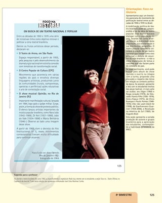 125
EM BUSCA DE UM TEATRO NACIONAL E POPULAR
Entre as décadas de 1950 e 1970 uma série
de iniciativas tinha como objetivo renovar e
politizar a cena teatral brasileira.
Dentre os frutos artísticos desse período,
destacam-se:
§ O Teatro de Arena, em São Paulo
Espaço responsável, a partir de 1955,
pela pesquisa e pelo desenvolvimento da
dramaturgianacionalemestreitaconexão
com temáticas de transformação social.
§ O Centro Popular de Cultura (CPC)
Movimento que acontecia em várias
regiões do país e envolvia diversas
linguagens artísticas, produzindo junto
às comunidades (rurais, camponesas,
operárias e periféricas) ações educativas
e arte de contestação social.
§ O show musical Opinião, no Rio de
Janeiro (RJ)
Importante manifestação cultural, lançada
em 1964, logo após o golpe militar. Surge,
assim,aformadoshowdeprotestopolítico.
O elenco lançou artistas importantes da
música popular brasileira, como Nara Leão
(1942-1989), Zé Keti (1921-1999), João
do Vale (1934-1996) e Maria Bethânia
(1946-). Observe ao lado uma imagem
desse show.
A partir de 1968, com o decreto do Ato
Institucional no
5, esses movimentos
contestatórios tiveram muita dificuldade
para continuar atuando.
Nara Leão no show Opinião.
Rio de Janeiro (RJ).
Fotografia de 1964.
EDITORA
GLOBO
125
Reprodução
proibida.
Art.
184
do
Código
Penal
e
Lei
9.610
de
19
de
fevereiro
de
1998.
4o
BIMESTRE
Orientações: Foco na
História
Apresentamos aqui um brevíssi-
mo panorama do movimento de
politização teatral entre as dé-
cadas de 1950 e 1970 no Brasil.
A mobilização política do tea-
tro brasileiro pode ser compre-
endida à luz da ideia de teatro
popular. Esse teatro buscava
dialogar com a população do
país, levando em conta diver-
sos fatores: a diversidade desta
população, sua escolarização e
sua distribuição geográfica. O
teatro popular também se vin-
culava à criação de um teatro
nacional que tivesse como eixo
principal o debate de assun-
tos da vida brasileira – e não a
mera importação de temas e
costumes que não faziam parte
do cotidiano do país.
Se jugar pertinente, você pode
buscar pelo álbum do show
Opinião e ouvi-lo na íntegra
com a turma, propondo uma
discussão a respeito das letras
em relação ao contexto político
da época. Se possível, apresente
e leia com os estudantes trechos
das peças teatrais: A mais-valia
vai acabar, seu Edgar (1960) e
Rasga coração (1974), de Odu-
valdo Vianna Filho (1936 -1974);
Gota d’água (1975), de Chico
Buarque e Paulo Pontes (1940-
1976); Eles não usam black-tie
(1958), de Gianfrancesco Guar-
nieri (1934-2006), e Revolução
na América do Sul (1960), de
Augusto Boal.
Esta seção apresenta a variada
produção de autores e grupos
brasileiros para a apreciação
dos estudantes, contemplan-
do a habilidade (EF69AR24) da
BNCC.
Sugestão para o professor
Ao abordar o teatro brasileiro dos anos 1960, e, especificamente, o espetáculo Roda-viva, retome com os estudantes a seção Foco no...Teatro Oficina, no
Capítulo 6 do livro do 7o
ano desta coleção, que apresentou o encenador José Celso Martinez Corrêa.
 