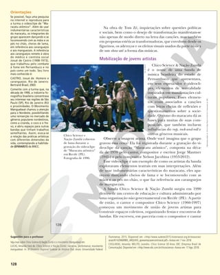 128
Chico Science e
Nação Zumbi cobertos
de lama durante a
gravação do videoclipe
de “Maracatu atômico”
em Recife (PE).
Fotografia de 1996.
Na obra de Tom Zé, inquietações sobre questões políticas
e sociais, bem como o desejo de transformação manifestam-se
não apenas de modo direto na letra das canções, mas também
em propostas estéticas transformadoras, que envolvem desde os
figurinos, os adereços e os efeitos visuais usados da parte cênica
de um show até a forma das músicas.
Mobilização de jovens artistas
Chico Science & Nação Zumbi
é o nome de uma banda de
música brasileira do estado de
Pernambuco que apresentava,
em seus espetáculos e videocli-
pes, elementos de teatralidade
inspirados em manifestações cul-
turais populares. Esses elemen-
tos eram associados a canções
com letras cheias de reflexões e
questionamentos sobre a socie-
dade. O ritmo do maracatu dá as
bases para muitas de suas com-
posições, que também incluem
influências do rap, rock-and-roll e
outros gêneros musicais.
Observe a imagem acima. Onde você imagina que o grupo
gravou essa cena? Ela foi registrada durante a gravação do vi-
deoclipe da canção “Maracatu atômico”, composta na déca-
da de 1970 pelo cantor, compositor e escritor Jorge Mautner
(1941-) e pelo compositor Nelson Jacobina (1953-2012).
Esse videoclipe é um exemplo de como os artistas da banda
exploravam elementos teatrais em suas interpretações. Além
de usar indumentárias características do maracatu, eles apa-
recem dançando cheios de lama e se locomovendo com as
mãos e os pés no chão, o que faz referência aos caranguejos
de manguezais.
A banda Chico Science & Nação Zumbi surgiu em 1990
dentro de um centro de educação e cultura administrado por
uma organização não governamental em Recife (PE). A partir
de então, o cantor e compositor Chico Science (1966-1997)
começou um movimento de união de jovens artistas para
construir espaços coletivos, organizando festas e encontros de
bandas. Ele escreveu, em parceria com o compositor e cantor
GIL
VICENTE
128
Reprodução
proibida.
Art.
184
do
Código
Penal
e
Lei
9.610
de
19
de
fevereiro
de
1998.
Orientações
Se possível, faça uma pesquisa
na internet e reproduza para
a turma o videoclipe de “Ma-
racatu atômico”. Além de usar
indumentárias características
do maracatu, os integrantes do
grupo aparecem dançando e se
locomovendo com as mãos e os
pés no chão, cheios de lama,
em referência aos caranguejos
e aos manguezais. A referência
aos caranguejos remete à obra
do médico e cientista social
Josué de Castro (1908-1973),
que trabalhou pelo combate
à fome em Pernambuco e no
país como um todo. Seu livro
mais conhecido é:
CASTRO, Josué de. Homens e
caranguejos. Rio de Janeiro:
Bertrand Brasil, 2003.
Comente com a turma que, na
década de 1990, a indústria fo-
nográfica brasileira concentrava
seu interesse nas regiões de São
Paulo (SP), Rio de Janeiro (RJ)
e proximidades. O Movimento
Manguebeat chamou a atenção
para o Nordeste, possibilitando
uma reinserção no mercado de
gêneros populares nordestinos,
como a ciranda, o coco e o fre-
vo, e abriu espaços para outras
bandas que tinham trabalhos
semelhantes. Assim, evoca-se
a relação das práticas artísticas
com diferentes dimensões da
vida, contemplando a habilida-
de (EF69AR31) da BNCC.
Sugestões para o professor
Veja mais sobre Chico Science & Nação Zumbi e o movimento Manguebeat em:
LUCAS, Amanda Fará de. Chico Science e Nação Zumbi: narrativa, performance, movimento
manguebeat. In: XI Encontro Regional Sudeste de História Oral. Anais. Universidade Federal
Fluminense, 2015. Disponível em: <http://www.sudeste2015.historiaoral.org.br/resources/
anais/9/1429469983_ARQUIVO_apresentacaoencontrooral.pdf>.Acesso em: 7 nov. 2018
CIEGLINSKI, Amanda; MELITO, Leandro. Chico Science 50 Anos. EBC (Empresa Brasil de
Comunicação). Disponível em: <http://www.ebc.com.br/chicoscience> Acesso em: 17 Ago. 2018.
 