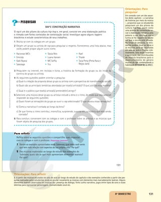 131
RAP E CONSTRUÇÃO NARRATIVA
O rap é um dos pilares da cultura hip-hop e, em geral, consiste em uma elaboração poética
e ritmada com fortes conteúdos de contestação social. Investigue agora alguns rappers
brasileiros e estude características de seus trabalhos.
1 Reúna-se com os colegas em um grupo.
2 Elejam um grupo ou artista de rap para pesquisar a respeito. Fornecemos uma lista abaixo, mas
vocês podem propor algum outro nome.
3 Pesquisem na internet, em revistas e livros, a história da formação do grupo ou do início da
carreira do grupo ou artista.
4 As seguintes questões podem orientar a pesquisa:
a) Qual é a relação da proposta desse grupo ou artista com a perspectiva de transformação social?
b) Quais são as principais temáticas abordadas por esse(s) artista(s)? O que justifica essa escolha?
c) Qual é o público que esse(s) artista(s) pretende(m) atingir?
5 Selecione uma música desse grupo ou artista e estude a letra e o ritmo, de modo que seja possível
responder às seguintes questões:
a) Quais foram as sensações do grupo ao ouvir o rap selecionado? O que causou essas sensações?
b) Como a narrativa é contada ao longo da letra?
c) De que forma o ritmo contribui, intensifica, surpreende, suaviza etc., a história que está sendo
contada?
6 Para concluir, conversem com os colegas e com o professor sobre os artistas e as músicas que
foram objeto de pesquisa dos grupos.
Reflita sobre as seguintes questões e compartilhe suas respostas
com os colegas e com o professor. Respostas pessoais.
1 Dentre os exemplos apresentados neste Sobrevoo, qual deles você sente
que tem mais relação com aspectos da sua própria vida? Por quê?
2 Das músicas exploradas ao longo do estudo dos exemplos do
Sobrevoo, quais são as que mais apresentam elementos teatrais?
Por quê?
§ Racionais MC’s
§ Emicida
§ Gabi Nyarai
§ Sabotage
§ Tássia Reis
§ Luana Hansen
§ MC Soffia
§ Triz
§ Rael
§ Thaíde
§ Tarja Preta (Preta Rara e
Negra Jack)
131
Reprodução
proibida.
Art.
184
do
Código
Penal
e
Lei
9.610
de
19
de
fevereiro
de
1998.
4o
BIMESTRE
Orientações: Para
pesquisar
Em conexão com um dos assun-
tos deste capítulo – a narrativa
de histórias por meio da música
–, propomos que os estudantes
pesquisem um dos pilares da
cultura hip-hop, assim como
uma prática de contestação so-
cial e elaboração narrativa pela
palavra: o rap. Verifique com a
turma se há rappers na região
em que a escola está situada.
Ao longo da pesquisa, os estu-
dantes podem levar as letras e
as músicas para ser escutadas
em sala de aula e fruídas cole-
tivamente. Esta seção incentiva
a apreciação das contribuições
de músicos brasileiros para o
desenvolvimento do gênero
musical do rap, contemplando a
habilidade (EF69AR18) da BNCC.
Orientações: Para refletir
2. A partir das músicas escutadas em sala de aula ao longo do estudo do capítulo e dos exemplos conhecidos a partir das pes-
quisas realizadas pelos estudantes, pode-se escutar novamente as músicas com elementos mais marcadamente teatrais. Alguns
elementos teatrais observados em músicas são: presença de diálogo, forte cunho narrativo, jogos entre tipos de sons e vozes
distintas para representar personagens, dramaticidade vocal etc.
 