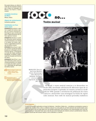 132
no...
Teatro musical
RODA-VIVA. Direção:
José Celso Martinez
Corrêa. Dramaturgia:
Chico Buarque de
Hollanda. Atores em
cena na estreia do
espetáculo. São Paulo
(SP), 1968.
No Brasil, o teatro musical começou a se desenvolver no
século XIX, mesclando referências de diferentes tipos de es-
petáculos europeus. A guinada, no entanto, aconteceu na dé-
cada de 1950, quando o movimento de politização do teatro
começou a desenvolver suas montagens na forma de espetá-
culos musicais. Esse estilo de musical pretendia estabelecer
ACERVO
UH/FOLHAPRESS
132
Reprodução
proibida.
Art.
184
do
Código
Penal
e
Lei
9.610
de
19
de
fevereiro
de
1998.
Esta seção destaca um determi-
nado tipo de produção artística
que integra as linguagens da
Música e do Teatro: o teatro
musical.
Unidades temáticas
da BNCC:
Música; Teatro.
Objeto de conhecimento:
Contextos e práticas.
Habilidades em foco
nesta seção:
(EF69AR18) Reconhecer e apre-
ciar o papel de músicos e gru-
pos de música brasileiros e
estrangeiros que contribuíram
para o desenvolvimento de for-
mas e gêneros musicais.
(EF69AR19) Identiﬁcar e anali-
sar diferentes estilos musicais,
contextualizando-os no tempo
e no espaço, de modo a apri-
morar a capacidade de aprecia-
ção da estética musical.
(EF69AR24) Reconhecer e apre-
ciar artistas e grupos de teatro
brasileiros e estrangeiros de di-
ferentes épocas, investigando
os modos de criação, produção,
divulgação, circulação e organi-
zação da atuação profissional
em teatro.
(EF69AR25) Identificar e ana-
lisar diferentes estilos cênicos,
contextualizando-os no tempo
e no espaço de modo a aprimo-
rar a capacidade de apreciação
da estética teatral.
Orientações
A partir de exemplos explorados ao longo do Sobrevoo – Hamilton e Roda-viva –, convidamos os estudantes a pensar a
respeito das relações entre a arte e a indústria cultural. Se a arte pode ser um forte elemento de transformação social,
como vem sendo visto ao longo deste livro, ela também pode gerar muito dinheiro e ser comercializada como uma mer-
cadoria qualquer. Você pode trazer para a sala de aula outros exemplos da indústria cultural e problematizar mídias de
difusão cultural que têm alcance massivo, como a televisão e a internet.
Orientações para o
professor acompanham o
Material Digital Audiovisual
Material Digital Audiovisual
• Áudio: Teatro musical
brasileiro: opinião, crítica
e canção
 