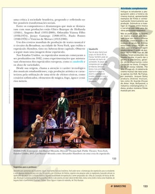 133
HAMILTON. Concepção: Lin-Manuel Miranda. Direção: Thomas Kail. Public Theater, Nova York,
Estados Unidos, 2015. Lin-Manuel Miranda como Alexander Hamilton em uma cena do espetáculo.
uma crítica à sociedade brasileira, propondo e refletindo so-
bre possíveis transformações sociais.
Entre os compositores e dramaturgos que mais se destaca-
ram com suas produções estão Chico Buarque de Hollanda
(1944-), Augusto Boal (1931-2009), Oduvaldo Vianna Filho
(1936-1974), Joracy Camargo (1898-1973), Paulo Pontes
(1940-1976) e Vinicius de Moraes (1913-1980).
Um dos centros mundiais de produção de teatro musical é
o circuito da Broadway, na cidade de Nova York, que exibiu o
espetáculo Hamilton, visto no Sobrevoo deste capítulo. Observe
a seguir mais uma imagem desse espetáculo.
Nos Estados Unidos, os espetáculos musicais começaram a
ser produzidos em 1842, como experimentações que mistura-
vam elementos dos espetáculos europeus, como o vaudeville e
os shows de variedades.
Desde sua origem, chama a atenção o caráter tecnológico
dos musicais estadunidenses, cuja produção artística se carac-
terizou pela utilização de uma série de efeitos cênicos, como
cenários sofisticados, elementos de mágica, fogo, água e cená-
rios móveis.
SARA
KRULWICH/THE
NEW
YORK
TIMES/FOTOARENA
Vaudeville
Tipo de peça teatral que
surgiu no século XV na
França. Também pode ser
chamado de teatro de
variedades. As peças são
compostas por canções,
acrobacias, danças e
textos e seu principal
objetivo é entreter e
divertir a plateia com
enredos simples e com a
exploração de assuntos
populares.
133
Reprodução
proibida.
Art.
184
do
Código
Penal
e
Lei
9.610
de
19
de
fevereiro
de
1998.
4o
BIMESTRE
Atividade complementar
Instigue os estudantes a pes-
quisarem sobre a história do
cinema musical, apresentando
exemplos de filmes e contex-
tualizando historicamente sua
produção. Estimule-os a inves-
tigar as relações entre música
e narrativa que cada uma das
obras pesquisadas estabelece.
Não se pode aludir às formas
do teatro musical sem tam-
bém levar em conta a intensa
produção cinematográfica de
musicais do século XX. O filme
sonorizado surgiu no ano de
1927, com o longa-metragem
estadunidense O cantor de jazz.
Entre 1927 e 1930, mais de 200
musicais foram produzidos nos
Estados Unidos. A partir daí o
gênero se popularizou, geran-
do obras importantes como
Cantando na chuva, O mágico
de Oz, A noviça rebelde, The
Wiz, Chicago etc. A indústria do
cinema musical não teve suces-
so apenas nos EUA. Na França,
por exemplo, Jacques Demy
produziu diversos musicais,
tais como Os Guarda-Chuvas
do Amor. Hoje, Bollywood, a
indústria cinematográfica in-
diana, produz inúmeros filmes
musicais por ano.
Sugestões para o professor
Aproveite para apresentar aos estudantes alguns importantes musicais brasileiros. Você pode narrar a dramaturgia dos espetáculos para os estudantes
e ouvir algumas músicas da peça com eles. Em parceria com o professor de História, organize uma pesquisa sobre os espetáculos, buscando articular os
significados das peças com o contexto histórico.Algumas possibilidades de espetáculos a serem pesquisados são: Orfeu da Conceição, de Vinicius de Mo-
raes; Revolução naAmérica do Sul, deAugusto Boal; Morte e vida severina, de João Cabral de Melo Neto; Arena conta Zumbi e Arena contaTiradentes, de
Augusto Boal e Gianfrancesco Guarnieri; Calabar, Gota d´água e A ópera do malandro, de Chico Buarque.
 