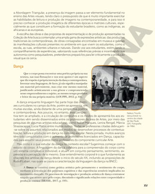 a Abordagem Triangular, a presença da imagem passa a ser elemento fundamental no
ensino das Artes visuais, tendo claro o pressuposto de que é muito importante exercitar
as habilidades de leitura e produção de imagens na contemporaneidade, e para isso é
preciso conhecer a produção imagética de diferentes épocas e matrizes culturais, espe-
cialmente as que constituem a formação do estudante brasileiro, como as indígenas, as
africanas e as europeias.
A escolha das obras e das propostas de experimentação e de produção apresentadas na
Coleção de Arte busca contemplar uma ampla gama de expressões artísticas: das produções
tradicionais às contemporâneas, de obras consagradas encontradas em museus e galerias
às manifestações culturais presentes no ambiente em que vivem os estudantes, como a
escola, as ruas, ambientes urbanos e naturais. Dando voz aos estudantes, estimulando o
compartilhamento de experiências, valorizando suas referências prévias e incentivando sua
autonomia como pesquisadores, pretendemos prepará-los para ler criticamente a produção
visual que os cerca.
Dança
Que o corpo possa encontrar uma poética própria na sua
textura, nas suas flutuações e nos seus apoios é um aspecto
que diz respeito à própria invenção da dança contemporânea.
Inventar uma linguagem, de facto, já não significa manipular
um material pré-existente, mas criar esse mesmo material,
justificando artisticamente a sua génese e comprometendo
nesse empreendimento o sujeito, ao mesmo tempo produtor
e leitor da sua própria matéria (LOUPPE, 2012, p. 64).
A dança enquanto linguagem faz parte hoje das diretri-
zes curriculares no campo da Arte, porém se apresenta, em
muitas escolas, ainda distante de uma perspectiva poética
e contemporânea. Aos poucos, no entanto, essa perspec-
tiva tem se ampliado, e a circulação de conteúdos e os modos de apresentá-los aos es-
tudantes vêm sendo disseminados entre os professores da área de Artes, por meio das
pesquisas de algumas artistas-educadoras, como Isabel Marques, Lenira Rengel, Márcia
Strazzacappa, Lúcia Matos entre muitos outros. Todas as professoras citadas debruçam-
-se sobre os assuntos relacionados aos modos de desenvolver processos de contextua-
lização, leitura e produção em dança no contexto escolar. Nesta jornada, muitos avanços
têm sido conquistados com o aumento de professores licenciados em Dança, capacita-
dos para assumir seus postos como professores do componente curricular Arte.
Mas como e o que estudar da dança no contexto escolar? Sugerimos começar com o
estudo do corpo. A linguagem da dança colabora para a compreensão do corpo como
um sistema complexo e indivisível, e atuam em conjunto pensamento, sentimento, ex-
pressão e a percepção de si mesmo. Esse entendimento corporal é o que fundamenta as
criações dos artistas da dança desde o início do século XX, incluindo as proposições de
Rudolf Laban, nas quais se pauta a caracterização da linguagem da dança na BNCC:
A Dança se constitui como prática artística pelo pensamento e sentimento do corpo,
mediante a articulação dos processos cognitivos e das experiências sensíveis implicados no
movimento dançado. Os processos de investigação e produção artística de dança centram-se
naquilo que ocorre no e pelo corpo, discutindo e significando relações entre corporeidade e
produção estética (BRASIL, 2017, p. 193).
FOLHAPRESS
Nelson Triunfo
dança break no
centro da cidade
de São Paulo
(SP). Fotografia
de 1984.
XV
 