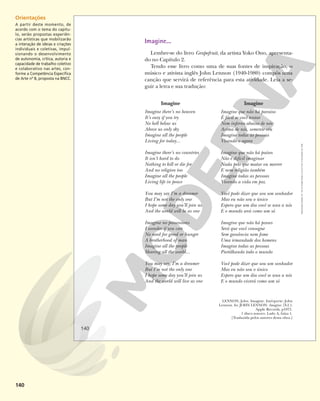 140
Imagine
Imagine que não há paraíso
É fácil se você tentar
Nem inferno abaixo de nós
Acima de nós, somente céu
Imagine todas as pessoas
Vivendo o agora
Imagine que não há países
Não é difícil imaginar
Nada pelo que matar ou morrer
E nem religião também
Imagine todas as pessoas
Vivendo a vida em paz
Você pode dizer que sou um sonhador
Mas eu não sou o único
Espero que um dia você se una a nós
E o mundo será como um só
Imagine que não há posses
Será que você consegue
Sem ganância nem fome
Uma irmandade dos homens
Imagine todas as pessoas
Partilhando todo o mundo
Você pode dizer que sou um sonhador
Mas eu não sou o único
Espero que um dia você se una a nós
E o mundo viverá como um só
Imagine
Imagine there’s no heaven
It’s easy if you try
No hell below us
Above us only sky
Imagine all the people
Living for today...
Imagine there’s no countries
It isn’t hard to do
Nothing to kill or die for
And no religion too
Imagine all the people
Living life in peace
You may say I’m a dreamer
But I’m not the only one
I hope some day you’ll join us
And the world will be as one
Imagine no possessions
I wonder if you can
No need for greed or hunger
A brotherhood of man
Imagine all the people
Sharing all the world...
You may say, I’m a dreamer
But I’m not the only one
I hope some day you’ll join us
And the world will live as one
LENNON, John. Imagine. Intérprete: John
Lennon. In: JOHN LENNON. Imagine. [S.I.]:
Apple Records, p1971.
1 disco sonoro. Lado A, faixa 1.
[Traduzida pelos autores desta obra.]
Imagine...
Lembre-se do livro Grapefruit, da artista Yoko Ono, apresenta-
do no Capítulo 2.
Tendo esse livro como uma de suas fontes de inspiração, o
músico e ativista inglês John Lennon (1940-1980) compôs uma
canção que servirá de referência para esta atividade. Leia a se-
guir a letra e sua tradução:
140
Reprodução
proibida.
Art.
184
do
Código
Penal
e
Lei
9.610
de
19
de
fevereiro
de
1998.
Orientações
A partir deste momento, de
acordo com o tema do capítu-
lo, serão propostas experiên-
cias artísticas que mobilizarão
a interação de ideias e criações
individuais e coletivas, impul-
sionando o desenvolvimento
de autonomia, crítica, autoria e
capacidade de trabalho coletivo
e colaborativo nas artes, con-
forme a Competência Específica
de Arte nº 8, proposta na BNCC.
 