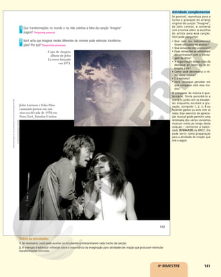 141
4o
BIMESTRE
Que transformações no mundo e na vida coletiva a letra da canção “Imagine”
sugere? Resposta pessoal.
Você acha que imaginar modos diferentes de conviver pode estimular transforma-
ções? Por quê? Respostas pessoais.
1
2
Capa de Imagine,
álbum de John
Lennon lançado
em 1971.
John Lennon e Yoko Ono
cantando juntos em um
show na década de 1970 em
Nova York, Estados Unidos.
MICHAEL
OCHS
ARCHIVES/GETTY
IMAGES
PL
GOULD/IMAGES/GETTY
IMAGES
141
Reprodução
proibida.
Art.
184
do
Código
Penal
e
Lei
9.610
de
19
de
fevereiro
de
1998.
Atividade complementar
Se possível, reproduza para a
turma a gravação do arranjo
original da canção “Imagine”,
de John Lennon, e converse
com a turma sobre as escolhas
do artista para essa canção.
Você pode perguntar:
• Que sons (ou instrumentos)
foram utilizados no arranjo?
• Que sensações eles provocam?
• Essas sensações se sintonizam
ou contrastam com a mensa-
gem da letra?
• A organização desses sons dá
destaque ao canto ou se so-
brepõe a ele?
• Como você descreveria o rit-
mo dessa música?
• E a melodia?
• Você consegue perceber em
que compasso está essa mú-
sica?
O compasso da música é qua-
ternário. Tente percebê-lo e
marcá-lo junto com os estudan-
tes enquanto escutam a gra-
vação, contando 1, 2, 3, 4 ou
fazendo gestos ou sons com as
mãos. Esse exercício de aprecia-
ção musical pode permitir uma
retomada dos vários conceitos
musicais vistos ao longo desta
coleção – conforme a habili-
dade (EF69AR20) da BNCC. Ele
pode servir como preparação
para a atividade de criação que
virá a seguir.
Sobre as atividades
1. Se necessário, você pode auxiliar os estudantes a interpretarem cada trecho da canção.
2. A intenção é estimular reflexões sobre a importância da imaginação para atividades de criação que procuram estimular
transformações concretas.
 