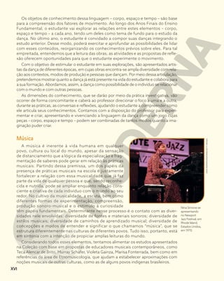 Os objetos de conhecimento dessa linguagem – corpo, espaço e tempo – são base
para a compreensão dos fatores de movimento. Ao longo dos Anos Finais do Ensino
Fundamental, o estudante vai explorar as relações entre estes elementos – corpo,
espaço e tempo – a cada ano, tendo um deles como tema de fundo para o estudo da
dança. No último ano, o estudante é convidado a compor suas danças integrando o
estudo anterior. Desse modo, poderá exercitar e aprofundar as possibilidades de lidar
com esses conteúdos, reorganizando os conhecimentos prévios sobre eles. Para tal
empreitada, entendemos que a leitura das obras, as atividades e as propostas de refle-
xão oferecem oportunidades para que o estudante experimente o movimento.
Com o objetivo de estimular o estudante em suas explorações, são apresentados artis-
tas da dança de diferentes épocas, em cujas obras encontra-se ampla diversidade com rela-
ção aos contextos, modos de produção e pessoas que dançam. Por meio dessa articulação,
pretendemos mostrar quanto a dança já está presente na vida do estudante e colabora para
a sua formação. Abordamos, assim, a dança como possibilidade de o indivíduo se relacionar
com o mundo e com outras pessoas.
As dimensões do conhecimento, que se darão por meio da prática investigativa, vão
ocorrer de forma concomitante e caberá ao professor direcionar o foco a uma e a outra,
durante as práticas, as conversas e reflexões, ajudando o estudante a compreender como
ele articula seus conhecimentos. Contamos com a disposição do professor para experi-
mentar e criar, apresentando e vivenciando a linguagem da dança como um jogo cujas
peças – corpo, espaço e tempo – podem ser combinadas de tantos modos quanto a ima-
ginação puder criar.
Música
A música é inerente à vida humana em qualquer
povo, cultura ou local do mundo, apesar da sensação
de distanciamento que a lógica da especialização e frag-
mentação de saberes pode gerar em relação às práticas
musicais. Partindo dessa premissa, um dos papéis da
presença de práticas musicais na escola é justamente
fortalecer a relação com essa musicalidade que já faz
parte da vida de qualquer pessoa e que, sendo reconhe-
cida e nutrida, pode se ampliar enquanto relação cons-
ciente e criativa de cada indivíduo com o mundo ao seu
redor. No cultivo da musicalidade, a escuta, bem como
diferentes formas de experimentação, compreensão,
produção sonoro-musical e o estimulo à curiosidade
têm papéis fundamentais. Determinante nesse processo é o contato com as diver-
sidades nele envolvidas: diversidade de fontes e materiais sonoros; diversidade de
estilos musicais; diversidade de caminhos de aprendizado musical; diversidade de
concepções e modos de entender e significar o que chamamos “música”, que se
estrutura diferentemente nas culturas de diferentes povos. Tudo isso, portanto, está
em sintonia com a intenção de propiciar amplas leituras do mundo.
Considerando todos esses elementos, tentamos alimentar os estudos apresentados
na Coleção com base em propostas de educadores musicais contemporâneos, como
Teca Alencar de Brito, Murray Schafer, Violeta Gainza, Marisa Fonterrada, bem como em
referências da área de Etnomusicologia, que ajudam a estabelecer aproximações com
noções musicais de outras culturas, como as de alguns povos indígenas brasileiros.
DAVID
REDFERN/REDFERNS/GETTY
IMAGES
Nina Simone se
apresentando
no Newport
Jazz Festival, em
Rhode Island,
Estados Unidos,
em 1970.
XVI
 