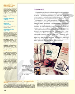 146
Cadernos de Erros da
Brava Companhia,
publicações produzidas
para difundir a
pesquisa, os estudos e
os referenciais teóricos
adotados e produzidos
por esse grupo.
Fanzine teatral
No Capítulo 4 deste livro, você e sua turma foram convidados
a produzir um fanzine: criaram a pauta, planejaram o formato, a
produção, a impressão e a encadernação. Além disso, estudaram
como o fanzine é um instrumento eficiente e prático para que
qualquer indivíduo possa expressar e veicular suas ideias.
No Capítulo 5, você conheceu o movimento dos coletivos de
teatro, que vem crescendo no Brasil, e estudou algumas de suas
obras e modos de organização. Entretanto, como o teatro é uma
arte efêmera, ou seja, acontece no espaço e no tempo presentes,
o registro, em suas mais variadas formas, é uma etapa muito im-
portante para a preservação e difusão dessa linguagem artística.
Como você e sua turma vêm registrando os processos criativos que
desenvolvem? Qual é a importância do registro para a arte teatral?
Ao longo dos últimos anos, grupos de teatro brasileiros começa-
ram a publicar diversos materiais teatrais, com o objetivo de regis-
trar seus processos criativos. Dessa forma, peças, textos reflexivos,
descrição de procedimentos de criação, fotografias dos espetáculos
e dos ensaios, tradução de textos, conversas públicas com convida-
dos etc., passaram a ser publicados de diversas maneiras.
REPRODUÇÃO
146
Reprodução
proibida.
Art.
184
do
Código
Penal
e
Lei
9.610
de
19
de
fevereiro
de
1998.
Sobre a seção Para
experimentar – “Uma
publicação teatral”
Sugerimos que os estudantes
reúnam materiais provenien-
tes de suas criações teatrais ao
longo do ano e, a partir deles,
produzam uma publicação.
Ela deverá ter em vista o sarau
proposto na seção Processos de
criação.
Unidades temáticas
da BNCC:
Teatro; Artes integradas.
Objetos de
conhecimento:
Elementos da linguagem; Pro-
cessos de criação.
Habilidades em foco
nesta seção:
(EF69AR26) Explorar diferentes
elementos envolvidos na com-
posição dos acontecimentos
cênicos (figurinos, adereços, ce-
nário, iluminação e sonoplastia)
e reconhecer seus vocabulários.
(EF69AR27) Pesquisar e criar
formas de dramaturgias e es-
paços cênicos para o aconteci-
mento teatral, em diálogo com
o teatro contemporâneo.
(EF69AR32) Analisar e explorar,
em projetos temáticos, as rela-
ções processuais entre diversas
linguagens artísticas.
Sobre a imagem
A imagem apresenta as publi-
cações da Brava Companhia. O
próprio nome da publicação,
Caderno de erros, indica a im-
portância de expor não apenas
os acertos dos processos criati-
vos, mas também os equívocos,
as idas e vindas, as ideias des-
cartadas e os exercícios desen-
volvidos ao longo do processo
de criação. Todos os volumes
estão publicados no site do
grupo. Disponível em: <http://
blogdabrava.blogspot.com/p/
cadernos-de-erros.html>. Aces-
so em: 7 abr. 2018.
Orientações: Para experimentar – “Uma publicação
teatral”
Recupere e discuta com a turma a produção do diário de bordo. Proponha tam-
bém que eles retomem as fotografias registradas durante as atividades ao longo
do ano e as anotações sobre os processos de experimentação e criação. Como pro-
fessor, você também pode contribuir, disponibilizando algumas de suas anotações.
Tudo isso constitui um importante material de registro dos processos criativos. Por
conta da efemeridade da cena teatral, os registros são fundamentais para essa
linguagem. É por meio de fotografias, relatos, dramaturgias, arquiteturas etc. que
podemos ter contato com o teatro que se fazia no passado. Da mesma maneira, o
registro permite que algo dos processos criativos passe adiante. O conhecimento
gerado pelos registros pode ser utilizado por outras pessoas que, a princípio, não
estiveram envolvidas nos processos criativos originais.
 