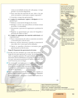 151
4o
BIMESTRE
conta as necessidades técnicas de cada grupo, o tempo
previsto e os recursos disponíveis.
• Fazer uma lista dos materiais de som, vídeo e luz que
serão necessários e enviar para a equipe responsável.
• Controlar o tempo das apresentações.
c) A equipe de comunicação, registro e divulgação será res-
ponsável por:
• Elaborar o material de divulgação do evento.
• Divulgar o evento com antecedência às demais turmas
da escola e à comunidade.
• Documentar o processo de organização e produção do
sarau.
• Registrar as apresentações por meio de fotografias e
gravações de áudio ou vídeo.
d)A equipe de organização dos materiais audiovisuais será
responsável por:
• Fazer o levantamento de todos os materiais necessários
e reservá-los para o dia do sarau.
• Reservar, montar, desmontar e guardar os materiais de
som, vídeo, luz e outros que forem utilizados.
• Operar os aparelhos eletrônicos necessários para as
apresentações no dia do sarau.
Etapa II. Preparação das apresentações do sarau.
1 Escolha uma das atividades que tenha sido desenvolvida ao
longo do ano para apresentar no sarau. Ao escolher, reflita
sobre as seguintes questões: Por qual atividade você mais se
interessou? Ela foi individual ou em grupo? Se foi em grupo,
será que mais pessoas gostariam de repetir a atividade com
você? Converse com os colegas.
2 Nos momentos reservados para os ensaios, trabalhe indivi-
dualmente ou em grupo para retomar a atividade e estudá-la.
Caso seja um trabalho como uma poesia, a produção de um
texto literário ou de uma arte visual, dedique-se à sua produ-
ção em vez de ensaiar.
3 Para os que quiserem partir das atividades deste capítulo, su-
gerimos alguns caminhos possíveis, que podem ser adaptados:
a) Para experimentar – “Imaginar e transformar modos de es-
tar juntos”.
151
Reprodução
proibida.
Art.
184
do
Código
Penal
e
Lei
9.610
de
19
de
fevereiro
de
1998.
Orientações
Sugerimos abaixo dois modelos
de documentos que podem ser
reproduzidos por você para au-
xiliar na organização do sarau:
Tabela de cronograma (acres-
centar a quantidade de linhas
segundo as tarefas).
Data Tarefa Equipe
Ficha de inscrição
• Nome do responsável:
• Título do trabalho:
• Tempo de duração em minu-
tos:
• Linguagem artística:
• Apresentação do trabalho:
(máximo 5 linhas; deixar espa-
ço para preenchimento)
• Necessidades técnicas: (deixar
espaço para preenchimento)
• Característica do espaço onde
vai acontecer o trabalho: (dei-
xar espaço para preenchimen-
to)
• Materiais de que vai precisar
incluindo aparelhagem de
som: (deixar espaço para pre-
enchimento)
• Outras necessidades técnicas:
(deixar espaço para preenchi-
mento)
Orientações
Sugerimos o seguinte cronograma:
Etapa I. Produção:
Aula 1: organizar as equipes, o cronograma e as inscrições.
Aula 2: organizar os espaços de apresentação e os materiais de som, de acor-
do com as inscrições.
Etapa II. Preparação das apresentações:
Aulas 3 e 4: ensaio e confecção dos trabalhos.
Etapa III: Sarau - montagem e apresentações e desmontagem
Aula 5: realização do sarau. O ideal é reservar um momento para avaliação
de todo o trabalho desenvolvido.
 