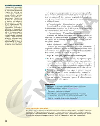 152
Os grupos podem apresentar no sarau os arranjos criados
nessa atividade. Outra possibilidade é reviver a experiência de
criar um arranjo coletivo a partir da imaginação individual, mas
com grupos formados por um integrante da turma junto com
o público do sarau.
b)Para experimentar – “Customizar com o grafite”.
Os grupos podem montar uma exposição com as peças con-
feccionadas ou promover um desfile com as peças customiza-
das e inspiradas no universo do hip-hop.
c) Para experimentar – “Uma publicação teatral”.
A publicação criada pela turma pode ser distribuída integral-
mente ou em partes para os participantes do sarau. Um trecho
de alguma das dramaturgias publicadas no fanzine pode ser
lido para o público.
d) Para experimentar – “A letra da canção vira dança”.
Os grupos que trabalharam essa proposta podem apresentá-la
ao público do sarau e, após o término, podem promover uma
conversa para escutar as impressões dos espectadores e também
falar sobre o processo de criação da coreografia.
Etapa III. Montagem, apresentações e desmontagem.
1 No dia do sarau, sigam todo o esquema de organização pre-
viamente preparado, considerando que, em alguns momen-
tos, vocês estarão cuidando da organização geral do evento,
em outros momentos estarão atuando em suas apresentações
e, em outros, estarão assistindo às apresentações dos colegas.
2 Atentem-se especialmente para seguir os horários combina-
dos, assim todos terão tempo para desenvolver seus papéis.
3 Após o término do sarau é importante que todos colaborem
com a arrumação e limpeza do espaço e devolvam os mate-
riais aos seus devidos lugares.
Reflita sobre as seguintes questões e compartilhe suas respostas
com os colegas e com o professor. Respostas pessoais.
1 Como você colaborou com o grupo?
2 Quais foram os principais problemas encontrados no processo e
quais foram as alternativas mais interessantes para resolvê-los?
3 Qual foi a sensação de apresentar seu trabalho?
152
Reprodução
proibida.
Art.
184
do
Código
Penal
e
Lei
9.610
de
19
de
fevereiro
de
1998.
Atividade complementar
Como esta é uma atividade que
procura ser aberta à comunida-
de escolar, pode-se aproveitar
a ocasião para conversar com
os espectadores externos so-
bre suas reflexões a partir dos
trabalhos artísticos da turma e
também sobre a organização
do sarau. Uma forma possível
de organizar esta devolutiva
dos espectadores é a realização
de uma conversa/debate após
determinado cronograma de
apresentações. Entretanto, o
debate não é o único modo de
receber devolutivas dos espec-
tadores. Vocês podem espalhar,
pelo espaço, papéis e mate-
riais para escrever, convidando
o público a registrar palavras,
reflexões e comentários sobre
o evento. Proponha que a pró-
pria turma pense em modos de
receber devolutivas do público
ao longo da realização do sarau.
Sobre as atividades: Para refletir
Esta conversa final visa verificar se os estudantes conseguem se expressar a partir da vivência, avaliando sua participação
e sua atuação ao longo do processo criativo. Também é importante aprender a fazer e escutar críticas, formulando per-
guntas para os trabalhos apresentados. Ao escutar as impressões que nossos trabalhos provocam nos outros, também
olhamos nossas ações e produções a partir de novos pontos de vista e podemos, assim, fazer novas escolhas.
 