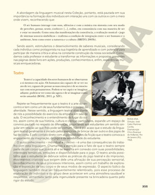 A abordagem da linguagem musical nesta Coleção, portanto, está pautada em sua
importância na formação dos indivíduos em interação uns com os outros e com o meio
onde vivem, reconhecendo que:
O ser humano interage com sons, silêncios e com a música em sintonia com seu modo
de perceber, pensar, sentir, conhecer [...], enfim, em consonância com sua maneira de ser
e estar no mundo. Como uma das manifestações da consciência, a realização musical – jogo
de sistemas sonoros simbólicos – reafirma a condição de integração entre o ser humano e o
ambiente, bem como entre a natureza e a cultura (BRITO, 2003b).
Sendo assim, estimulamos o desenvolvimento de saberes musicais, considerando
cada indivíduo como protagonista na sua trajetória de aprendizado e com potencial para
participar de maneira crítica e ativa na constante construção da nossa sociedade. Convi-
damos cada professor e estudante a transformar as informações e propostas presentes
nas páginas deste livro em ações, produções, conhecimentos e, enfim, experiências mu-
sicais enriquecedoras.
Teatro
Teatro é a capacidade dos seres humanos de se observarem
a si mesmos em ação. Os humanos são capazes de se ver no
ato de ver, capazes de pensar as suas emoções e de se emocio-
nar com seus pensamentos. Podem se ver aqui e se imaginar
adiante, podem se ver como são agora e de se imaginar como
serão amanhã (BOAL, 2011, p. XIV).
Repete-se frequentemente que o teatro é a arte do en-
contro e tem como um de seus fundamentos o princípio da
alteridade. Nesse sentido, a linguagem teatral abre diante
de nós a possibilidade do exercício da empatia em sala de
aula. O reconhecimento e o entendimento do lugar do ou-
tro, assim como de sua história, cultura e crenças particulares, expande um espaço de
convívio pautado no respeito às diferenças, propiciando aos estudantes um sentido sin-
gular em relação ao que lhes pode ser comum. Não é por acaso que o estudo da lingua-
gem teatral geralmente é iniciado pelos exercícios de brincar de ser outro e dos jogos de
faz de conta. É pelo contato direto com as possibilidades da ficção que o teatro convoca o
engajamento da imaginação, do jogo e da sensibilidade do estudante.
O autoconhecimento – individual e coletivo – é uma das consequências do traba-
lho com esta linguagem. Chamamos a atenção para o fato de que o teatro sempre
parte de um corpo que já está ali e se exercita em conexão com suas possibilidades,
interesses temáticos, emoções e disponibilidade para o jogo. O teatro ainda possi-
bilita que o estudante se debruce sobre as práticas do jogo teatral e do improviso,
movimentos criativos que exigem dele uma afinação de sua percepção sensorial,
reconhecimento de seus processos interiores, assim como um trabalho de explora-
ção e exposição de seu corpo e de seus modos de expressão. O aspecto lúdico da
linguagem também deve ser frequentemente relembrado, pois esse processo de
exploração do indivíduo e do grupo deve acontecer em uma atmosfera saudável e
respeitosa, alimentada tanto pela ingenuidade presente na brincadeira quanto pelo
rigor do estudo.
ESTADÃO
CONTEÚDO
RODA-VIVA.
Direção: José
Celso Martinez
Corrêa.
Dramaturgia:
Chico Buarque
de Hollanda. Rio
de Janeiro (RJ),
1968.
XVII
 