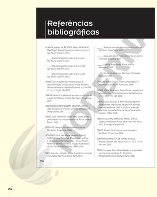 156
156
ALMEIDA, Ademir de; RESENDE, Fábio; RAIMUNDO,
Max (Orgs.). Brava Companhia: caderno de erros I.
São Paulo: LiberArts, 2015.
_____. Brava Companhia: caderno de erros II.
São Paulo: LiberArts, 2015.
_____. Brava Companhia: caderno de erros III.
São Paulo: LiberArts, 2015.
_____. Brava Companhia: caderno de erros IV.
São Paulo: LiberArts, 2015.
ANDRÉ, Carminda Mendes. Problemáticas da
regulamentação profissional do artista de teatro.
Revista de História e Estudos Culturais, v. 8, ano VIII,
n. 1, p. 1-15, jan.-abr. 2011.
ARAÚJO, Antonio. A gênese da vertigem: o processo de
criação de O Paraíso Perdido. São Paulo: Perspectiva,
2011.
ASSOCIAÇÃO DOS DESIGNERS GRÁFICOS. ABC da
ADG: glossário de termos e verbetes utilizados em
design gráfico, s/d.
BANES, Sally. Greenwich Village 1963: avant garde,
performance e o corpo efervescente. Rio de Janeiro:
Rocco, 1999.
BERTHOLD, Margot. História mundial do teatro.
São Paulo: Perspectiva, 2000.
BETHÔNICO, Profª Draª Mabe Machado (Coord.);
RABELLO, Luísa (Pesquisa). Museologia e poética:
a instituição como composição – Fluxus. Projeto
Memória, Mímese, Amnésia: criação museológica
virtual; Escola de Belas Artes, UFMG, 2005.
BOAL, Augusto. Hamlet e o filho do padeiro: memórias
imaginadas. São Paulo: Cosac Naify, 2014.
Referências
bibliográficas
_____. Teatro do oprimido e outras poéticas políticas.
São Paulo: Cosac Naify, 2013.
_____. Jogos para atores e não-atores. Rio de Janeiro:
Civilização Brasileira, 2011.
_____. Estética do oprimido. Rio de Janeiro:
Garamond, 2009.
_____. O arco-íris do desejo. São Paulo: Civilização
Brasileira, 1996.
CANCLINI, Néstor Garcia. Leitores, espectadores e
internautas. São Paulo: Iluminuras, 2008.
CANDA, Cilene Nacimento. Teatro-fórum: propósitos e
procedimentos. Revista Urdimento, Santa Catarina,
v. 1, n. 18, p. 119-128, 2012.
CARMO, Carlos Eduardo O. Entre sorrisos, lágrimas
e compaixões: implicações das políticas públicas
culturais brasileiras (2007 a 2012), na produção
de artistas com deficiência na dança. Dissertação.
Salvador: UFBA, 2014.
CENTRO CULTURAL BANCO DO BRASIL. Gráfica
Utópica. Arte Gráfica Russa. 1904-1942. São Paulo,
2002. [Catálogo de exposição].
COHEN, Renato. Performance como linguagem.
São Paulo: Perspectiva, 2004.
COOPERATIVA PAULISTA DE TEATRO. Políticas.
Revista Camarim, São Paulo, ano V, n. 24, p. 12-13,
mar.-abr. 2002.
COSTA, Fernanda Alvez. Grupo Galpão: a mineiridade
na cena contemporânea. In: Encontros
Multidisciplinares em Cultura. Bahia, 2008.
 