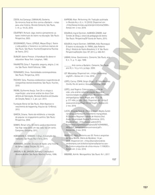 157
157
COSTA, Iná Camargo; CARVALHO, Dorberto.
Da renúncia fiscal ao Arte contra a Barbárie – notas
para uma história. Revista Camarim, São Paulo,
n. 41, p. 19-25, 2018.
COURTNEY, Richard. Jogo, teatro e pensamento: as
bases intelectuais do teatro na educação. São Paulo:
Perspectiva, 2003.
DESGRANGES, Flávio; LEPIQUE, Maysa (Orgs.). Teatro
e vida pública: o fomento e os coletivos teatrais de
São Paulo. São Paulo: Hucitec/Cooperativa Paulista
de Teatro, 2012.
DUNLOP, Valerie Preston. A handbook for dance in
education. Nova York: Longman, 1980.
FAVARETTO, Celso F. Tropicália: alegoria, alegria. 2. ed.
rev. São Paulo: Ateliê Editorial, 1996.
FERNANDES, Silvia. Teatralidades contemporâneas.
São Paulo: Perspectiva, 2010.
FISCHER, Stela. Processo colaborativo e experiências de
companhias teatrais brasileiras. São Paulo: Hucitec,
2010.
FREIRE, Guilherme Araújo. Tom Zé e o elogio à
imperfeição: uma breve análise do disco Com
defeito de fabricação. Revista Brasileira de Estudos
da Canção, Natal, n. 3, jan.-jun. 2013.
Fundação Bienal de São Paulo. Allan Kaprow e o
nascimento do happening. Arquivo da 13a
Bienal,
2012.
GARCIA, Silvana. Teatro da militância: a intenção
do popular no engajamento político. São Paulo:
Perspectiva, 2004.
GOMES, Renan Lélis. Território usado e movimento
hip-hop: cada canto um rap, cada rap um canto.
Campinas: Unicamp, 2012.
HOBSBAWM, E.; RANGER, T. (Org.). A invenção das
tradições. São Paulo: Paz e Terra, 2015.
HOMMANS, Jennifer. Os anjos de Apolo: uma história
do ballet. Lisboa: Edições 70, 2012.
JANSON, H. W.; JANSON, Anthony F. Iniciação à
História da Arte. São Paulo: Martins Fontes, 1996.
KAPROW, Allan. Performing life. Tradução publicada
in Revista Ars, v. 8, n. 15 (2010). Disponível em:
<http://www.revistas.usp.br/ars/article/view/3088>.
Acesso em: 2 nov. 2018.
KOUDELA, Ingrid Dormien; ALMEIDA JÚNIOR, José
Simões de (Orgs.). Léxico da pedagogia do teatro.
São Paulo: Perspectiva/SP Escola de Teatro, 2015.
KOUDELA, Ingrid Dormien; SANTANA, Arão Paranaguá.
O teatro na educação. In: FARIA, João Roberto
(Org.). História do Teatro Brasileiro, V. II. São Paulo:
Perspectiva/Edições Sesc-SP, 2013, p. 446-457.
LABAKI, Aimar. Questionário. Camarim, São Paulo, ano
II, n. 11, p. 11, ago. 1999.
______. Arte contra a Barbárie. Camarim, São Paulo,
ano III, n. 14, p. 4-5, jul./ago. 2000.
LEF. Monoskop. Disponível em: <https://monoskop.
org/LEF>. Acesso em: 2 nov. 2018.
LOPES, Carina; COHN, Sérgio (Orgs.). Zé Celso Martinez
Corrêa. Rio de Janeiro: Azougue Editorial, 2008.
LOPES, José Rogério. Colecionismo e ciclos de
vida: uma análise sobre percepção, duração e
transitoriedade dos ciclos vitais. Revista Horizontes
antropológicos. Porto Alegre, ano 16, n. 34,
p. 377-404, jul./dez. 2010. Disponível em: <http://
www.scielo.br/pdf/ha/v16n34/16.pdf>. Acesso em:
2 nov. 2018.
LUCAS, Amanda Fará de. Chico Science e Nação Zumbi:
narrativa, performance, movimento manguebeat.
XI Encontro Regional Sudeste de História Oral.
Anais. Universidade Federal Fluminense, 2015.
Disponível em: <http://www.sudeste2015.
historiaoral.org.br/resources/anais/9/1429469983_
ARQUIVO_apresentacaoencontrooral.pdf>.
Acesso em: 2 nov. 2018.
MARQUES, Fábio. Bailarino aos 50: flores e angústias
de Silvia Moura. Diário do Nordeste, 14 jan.
2015. Disponível em: <http://diariodonordeste.
verdesmares.com.br/editorias/verso/bailarina-aos-
50-flores-e-angustias-de-silvia-moura-1.1196283>.
Acesso em: 2 nov. 2018.
MBEMBE, Achille. Necropolítica. São Paulo: N-1, 2017.
 