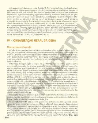 A linguagem teatral presente nesta Coleção de Arte explora a leitura de obras teatrais,
performáticas e circenses como um modo de guiar o estudante pela história do teatro e
pela diversidade de suas práticas. Para isso, são apresentados obras, artistas e grupos que
exploram ou exploraram essa linguagem em diferentes momentos históricos e em geo-
grafias diversas. Esse leque variado possibilita a investigação e experimentação de dife-
rentes funções que compõem o amplo espectro criativo da linguagem teatral, tais como
a atuação, a encenação, a dramaturgia, a cenografia, a iluminação, o figurino e a sono-
plastia. Ressaltamos, ainda, o acentuado potencial crítico da arte teatral, justamente por
seu aspecto frequentemente dialógico: por ser a arte do encontro, o teatro vem sendo,
historicamente, uma linguagem que apresenta pontos de vista e ideologias entrando em
embate e disputa. Dessa maneira, podemos compreender o teatro como uma linguagem
que nos possibilita o exercício de diversas dimensões do conhecimento – criação, estesia,
crítica, expressão etc. – de modo lúdico e empático.
IV - ORGANIZAÇÃO GERAL DA OBRA
Um currículo integrado
A Coleção se organiza a partir de eixos temáticos que integram questões do campo da
arte com o universo de interesse dos jovens estudantes dos Anos Finais do Ensino Funda-
mental. Os temas se articulam a partir de questões mobilizadoras que propõem diálogos
entre os estudantes, os conhecimentos das linguagens artísticas e a contemporaneidade.
A abrangência das questões e o modo como são tratadas permitem desdobramentos
interdisciplinares.
Este modo de organização se inspira no que Michael Parsons (2005) qualifica como
um currículo integrado. Ao analisar as peculiaridades do componente curricular Arte,
que prescinde de uma progressão de conhecimentos preestabelecidos ao longo do ci-
clo escolar, o autor sugere que devemos aproveitar o caráter flexível e aberto do campo
de conhecimento, “pois a Arte já constitui, em si, um currículo integrado e pode desta-
car-se no currículo escolar como forma de pensamento e de comunicação” (PARSONS,
2005, p. 309). É importante remarcar que esse currículo integrado se assenta na pers-
pectiva de uma educação inclusiva, propondo práticas pedagógicas diversificadas que
podem contemplar estudantes com deficiências ou dificuldades de aprendizagem. É
inerente às diferentes linguagens artísticas a possibilidade de explorar percepções e
expressões corporais sensoriais pouco acessadas pelas dinâmicas escolares, e essa di-
versificação colabora para uma educação voltada tanto para as necessidades específi-
cas de cada estudante quanto para experiências que que geram reconhecimento das
diferenças e empatia coletiva.
Na escolha dos eixos temáticos que orientam cada volume da Coleção, consideramos
questões sociais, psicológicas e epistemológicas envolvidas no contexto dos estudantes do
Ensino Fundamental e do componente curricular Arte.
Para o volume do 6o
ano, o tema que orienta a elaboração dos capítulos centra-
-se em uma das mais importantes questões da adolescência, a questão dos processos
identitários nos quais os jovens estão inseridos durante a sua formação como sujeitos
autônomos e socialmente engajados em redes afetivas e coletividades por afinidades.
Partindo do universo do estudante, provocamos reflexões sobre o reconhecimento da
presença das artes na vida de cada um e sobre como o componente curricular Arte se
apresenta como conhecimento. A pergunta norteadora é assim formulada: Onde está
XVIII
 