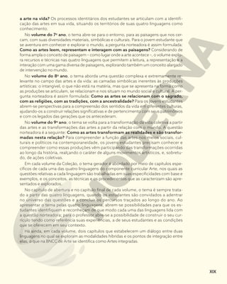 a arte na vida? Os processos identitários dos estudantes se articulam com a identifi-
cação das artes em sua vida, situando os territórios de suas quatro linguagens como
conhecimento.
No volume do 7o
ano, o tema abre-se para o entorno, para as paisagens que nos cer-
cam, com suas diversidades materiais, simbólicas e culturais. Para o jovem estudante que
se aventura em conhecer e explorar o mundo, a pergunta norteadora é assim formulada:
Como as artes leem, representam e interagem com as paisagens? Considerando de
forma ampla o conceito de paisagem – como lugar onde a arte acontece –, o volume explo-
ra recursos e técnicas nas quatro linguagens que permitem a leitura, a representação e a
interação com uma gama diversa de paisagens, explorando também um conceito alargado
de intervenção no mundo.
No volume do 8o
ano, o tema aborda uma questão complexa e extremamente re-
levante no campo das artes e da vida: as camadas simbólicas inerentes às produções
artísticas: o intangível, o que não está na matéria, mas que se apresenta na forma como
as produções se articulam, se relacionam e nos situam no mundo social e cultural. A per-
gunta norteadora é assim formulada: Como as artes se relacionam com o sagrado,
com as religiões, com as tradições, com a ancestralidade? Para os jovens estudantes
abrem-se perspectivas para a compreensão dos sentidos da vida em diferentes culturas,
ajudando-os a construir relações significativas e de pertencimento com seus patrimônios
e com os legados das gerações que os antecederam.
No volume do 9o
ano, o tema se volta para a transformação da vida coletiva a partir
das artes e as transformações das artes a partir da relação com o mundo. A questão
norteadora é a seguinte: Como as artes transformam as realidades e são transfor-
madas nesta relação? Para compreender a função das artes nos meios sociais, cul-
turais e políticos na contemporaneidade, os jovens estudantes precisam conhecer e
compreender como essas produções vêm participando das transformações ocorridas
ao longo da história, realçando o caráter de alguns movimentos artísticos, e, sobretu-
do, de ações coletivas.
Em cada volume da Coleção, o tema gerador é abordado por meio de capítulos espe-
cíficos de cada uma das quatro linguagens do componente curricular Arte, nos quais as
questões relativas a cada linguagem são trabalhadas em suas especificidades com base e
exemplos, e os conceitos, as técnicas e os procedimentos que as caracterizam são apre-
sentados e explorados.
No capítulo de abertura e no capítulo final de cada volume, o tema é sempre trata-
do a partir das quatro linguagens, quando os estudantes são convidados a adentrar
no universo das questões e a concluir os percursos traçados ao longo do ano. Ao
apresentar o tema pelas quatro linguagens, abrem-se possibilidades para que os es-
tudantes identifiquem e reconheçam de que modo cada uma das linguagens lida com
a questão norteadora; para o professor abre-se a possibilidade de construir o seu cur-
rículo tendo como referência suas experiências, a de seus estudantes e as condições
que se oferecem em seu contexto.
Há ainda, em cada volume, dois capítulos que estabelecem um diálogo entre duas
linguagens no qual se exploram as modalidades híbridas e os pontos de integração entre
elas, o que na BNCC de Arte se identifica como Artes integradas.
XIX
 