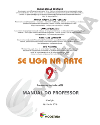Componente curricular: ARTE
SE LIGA NA ARTE
1a
edição
São Paulo, 2018
REJANE GALVÃO COUTINHO
Doutora em Artes (Área de concentração: Artes Plásticas) pela Escola de Comunicações e Artes da
Universidade de São Paulo. Licenciada em Educação Artística pela Universidade Federal de Pernambuco.
Docente na graduação e pós-graduação do Instituto de Artes da Universidade Estadual Paulista
“Júlio de Mesquita Filho”.
ARTHUR IRAÇU AMARAL FUSCALDO
Mestre em Artes (Área de Arte e Educação) e licenciado em Educação Artística, com habilitação em Música,
pelo Instituto de Artes da Universidade Estadual Paulista “Júlio de Mesquita Filho”.
Músico e pesquisador. Professor na rede pública e privada.
CAMILA BRONIZESKI
Bacharel em Dança pela Universidade Estadual de Campinas. Licenciada em Educação Artística, com habilitação
em Artes Cênicas, pelo Instituto de Artes da Universidade Estadual Paulista “Júlio de Mesquita Filho”.
Artista da dança. Professora na rede pública.
CHRISTIANE COUTINHO
Mestre em Artes (Área de Artes Visuais) e licenciada em Educação Artística, com habilitação em Artes
Plásticas, pelo Instituto de Artes da Universidade Estadual Paulista “Júlio de Mesquita Filho”.
Arte-educadora e mediadora cultural.
LUIZ PIMENTEL
Mestre em Educação (Área de concentração: Educação – Opção: Filosofia da Educação) pela
Faculdade de Educação da Universidade de São Paulo. Bacharel em Artes Cênicas pela
Escola de Comunicações e Artes da Universidade de São Paulo.
Ator, dramaturgo, pesquisador em Artes Cênicas. Professor.
MANUAL DO PROFESSOR
ano
9
o
 