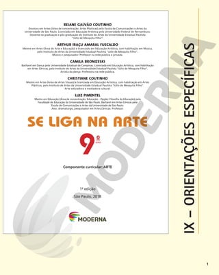 1
o
ano
9
Componente curricular: ARTE
SE LIGA NA ARTE
1a
edição
São Paulo, 2018
REJANE GALVÃO COUTINHO
Doutora em Artes (Área de concentração: Artes Plásticas) pela Escola de Comunicações e Artes da
Universidade de São Paulo. Licenciada em Educação Artística pela Universidade Federal de Pernambuco.
Docente na graduação e pós-graduação do Instituto de Artes da Universidade Estadual Paulista
“Júlio de Mesquita Filho”.
ARTHUR IRAÇU AMARAL FUSCALDO
Mestre em Artes (Área de Arte e Educação) e licenciado em Educação Artística, com habilitação em Música,
pelo Instituto de Artes da Universidade Estadual Paulista “Júlio de Mesquita Filho”.
Músico e pesquisador. Professor na rede pública e privada.
CAMILA BRONIZESKI
Bacharel em Dança pela Universidade Estadual de Campinas. Licenciada em Educação Artística, com habilitação
em Artes Cênicas, pelo Instituto de Artes da Universidade Estadual Paulista “Júlio de Mesquita Filho”.
Artista da dança. Professora na rede pública.
CHRISTIANE COUTINHO
Mestre em Artes (Área de Artes Visuais) e licenciada em Educação Artística, com habilitação em Artes
Plásticas, pelo Instituto de Artes da Universidade Estadual Paulista “Júlio de Mesquita Filho”.
Arte-educadora e mediadora cultural.
LUIZ PIMENTEL
Mestre em Educação (Área de concentração: Educação – Opção: Filosofia da Educação) pela
Faculdade de Educação da Universidade de São Paulo. Bacharel em Artes Cênicas pela
Escola de Comunicações e Artes da Universidade de São Paulo.
Ator, dramaturgo, pesquisador em Artes Cênicas. Professor.
IX
–
ORIENTAÇÕES
ESPECÍFICAS
 
