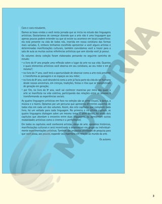 3
Caro e cara estudante,
Damos as boas-vindas a você nesta jornada que se inicia no estudo das linguagens
artísticas. Gostaríamos de começar dizendo que a arte não é uma linguagem que
apenas poucos podem entender ou que só existe ou acontece em locais específicos:
ela está presente na vida de todos nós, inserida em nosso cotidiano das formas
mais variadas. E, embora tenhamos escolhido apresentar a você alguns artistas e
determinadas manifestações culturais, também convidamos você a trazer para a
sala de aula as muitas outras referências artísticas que sem dúvida você já possui.
Os volumes desta coleção foram elaborados pensando no seguinte caminho de
estudo:
 o livro do 6o
ano propõe uma reflexão sobre o lugar da arte na sua vida. Quantos
e quais elementos artísticos você observa em seu cotidiano, ao seu redor e em si
mesmo?;
 no livro do 7o
ano, você terá a oportunidade de observar como a arte está presente
e transforma as paisagens e os espaços ao seu redor;
 no livro do 8o
ano, você descobrirá como a arte já fazia parte da vida do ser humano
desde nossos ancestrais, em crenças, tradições, festas e ritos que se transmitiram
de geração em geração;
 por fim, no livro do 9o
ano, você vai conhecer maneiras por meio das quais a
arte se manifesta na vida coletiva, participando das relações entre as pessoas e
transformando as experiências sociais.
As quatro linguagens artísticas em foco na coleção são as artes visuais, a dança, a
música e o teatro. Optamos por um percurso que apresenta diferentes aspectos de
todas elas em cada um dos volumes. Assim, dos oito capítulos que compõem cada
livro, há um voltado para cada linguagem. No primeiro e no último capítulo, as
quatro linguagens dialogam sobre um mesmo tema. E além destes, há ainda dois
capítulos que abordam o encontro entre duas linguagens, ou apresentam outras
modalidades artísticas como o cinema e a performance.
Em todos os capítulos você conhecerá artistas, obras de arte, episódios históricos,
manifestações culturais e será incentivado a desenvolver em grupo ou individual-
mente experimentações artísticas. Também são propostas atividades de pesquisa para
que você possa, aos poucos, expandir seu repertório em relação ao mundo da arte.
Os autores
 